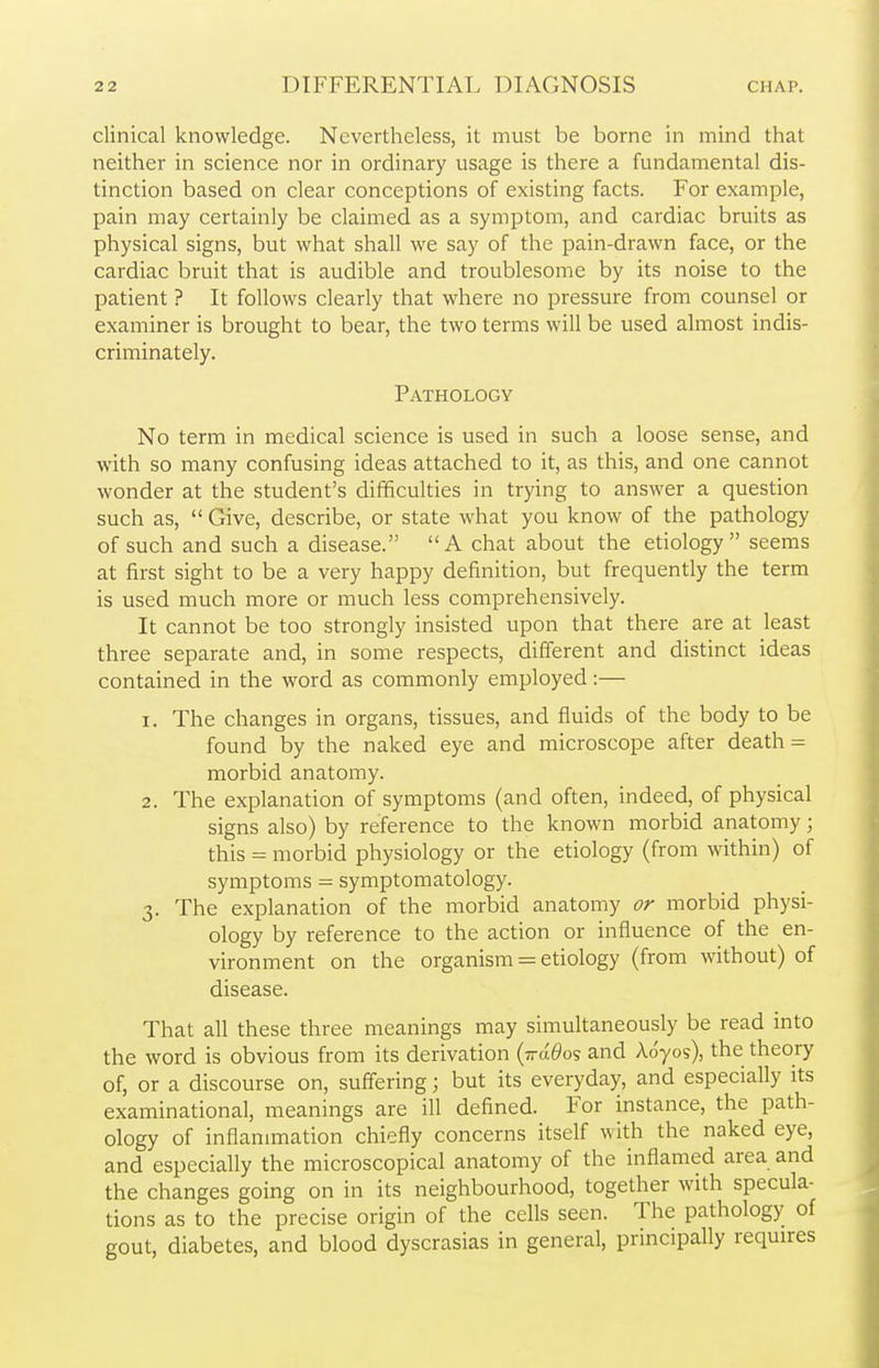 clinical knowledge. Nevertheless, it must be borne in mind that neither in science nor in ordinary usage is there a fundamental dis- tinction based on clear conceptions of existing facts. For example, pain may certainly be claimed as a symptom, and cardiac bruits as physical signs, but what shall we say of the pain-drawn face, or the cardiac bruit that is audible and troublesome by its noise to the patient ? It follows clearly that where no pressure from counsel or examiner is brought to bear, the two terms will be used almost indis- criminately. Pathology No term in medical science is used in such a loose sense, and with so many confusing ideas attached to it, as this, and one cannot wonder at the student's difficulties in trying to answer a question such as,  Give, describe, or state what you know of the pathology of such and such a disease. A chat about the etiology seems at first sight to be a very happy definition, but frequently the term is used much more or much less comprehensively. It cannot be too strongly insisted upon that there are at least three separate and, in some respects, different and distinct ideas contained in the word as commonly employed:— 1. The changes in organs, tissues, and fluids of the body to be found by the naked eye and microscope after death = morbid anatomy. 2. The explanation of symptoms (and often, indeed, of physical signs also) by reference to the known morbid anatomy; this = morbid physiology or the etiology (from within) of symptoms - symptomatology. 3. The explanation of the morbid anatomy or morbid physi- ology by reference to the action or influence of the en- vironment on the organism = etiology (from without) of disease. That all these three meanings may simultaneously be read into the word is obvious from its derivation (ttcx^os and Adyos), the theory of, or a discourse on, suffering; but its everyday, and especially its examinational, meanings are ill defined. For instance, the path- ology of inflammation chiefly concerns itself with the naked eye, and especially the microscopical anatomy of the inflamed area and the changes going on in its neighbourhood, together with specula- tions as to the precise origin of the cells seen. The pathology of gout, diabetes, and blood dyscrasias in general, principally requires