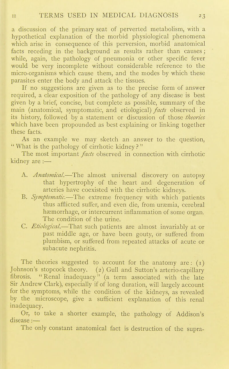 a discussion of the primary seat of perverted metabolism, with a hypothetical explanation of the morbid physiological phenomena which arise in consequence of this perversion, morbid anatomical facts receding in the background as results rather than causes; while, again, the pathology of pneumonia or other specific fever would be very incomplete without considerable reference to the micro-organisms which cause them, and the modes by which these parasites enter the body and attack the tissues. If no suggestions are given as to the precise form of answer required, a clear exposition of the pathology of any disease is best given by a brief, concise, but complete as possible, summary of the main (anatomical, symptomatic, and etiological) facts observed in its history, followed by a statement or discussion of those theories which have been propounded as best explaining or linking together these facts. As an example we may sketch an answer to the question,  What is the pathology of cirrhotic kidney ?  The most important facts observed in connection with cirrhotic kidney are :— A. Anatomical.—The almost universal discovery on autopsy that hypertrophy of the heart and degeneration of arteries have coexisted with the cirrhotic kidneys. B. Symptomatic.—The extreme frequency with which patients thus afflicted suffer, and even die, from uraemia, cerebral haemorrhage, or intercurrent inflammation of some organ, The condition of the urine. C. Etiological.—That such patients are almost invariably at or past middle age, or have been gouty, or suffered from plumbism, or suffered from repeated attacks of acute or subacute nephritis. The theories suggested to account for the anatomy are: (1) Johnson's stopcock theory. (2) Gull and Sutton's arterio-capillary fibrosis. Renal inadequacy (a term associated with the late Sir Andrew Clark), especially if of long duration, will largely account for the symptoms, while the condition of the kidneys, as revealed by the microscope, give a sufficient explanation of this renal inadequacy. Or, to take a shorter example, the pathology of Addison's disease:— The only constant anatomical fact is destruction of the supra-