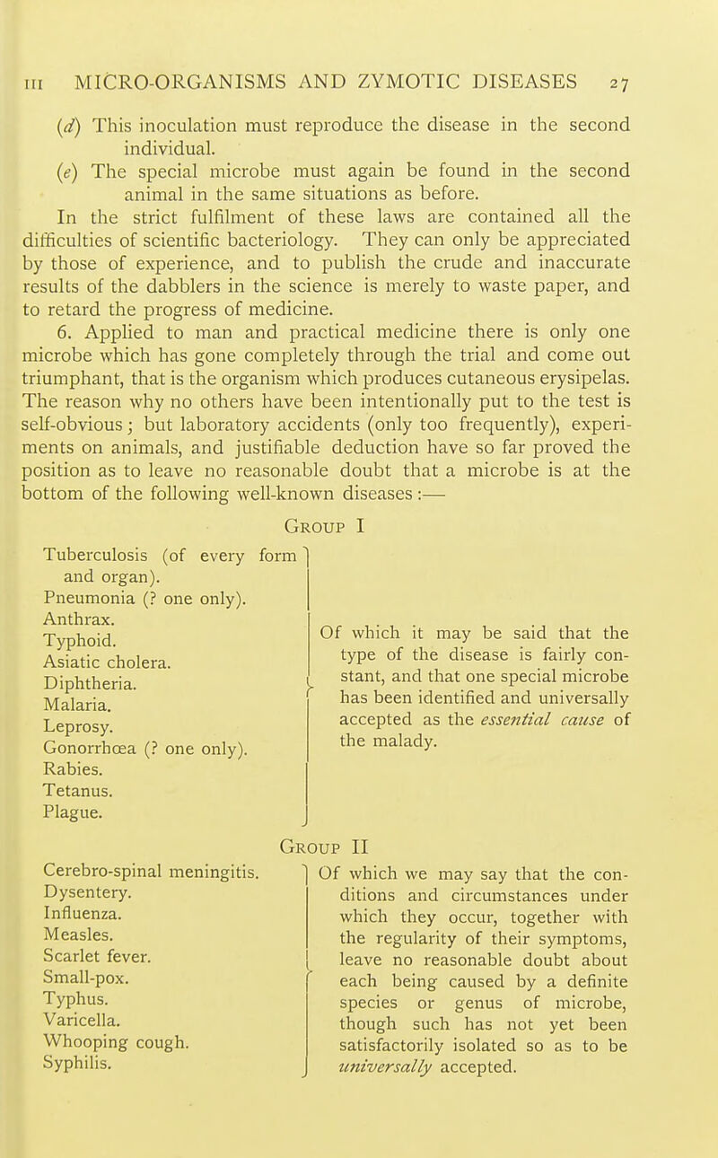 (d) This inoculation must reproduce the disease in the second individual. (e) The special microbe must again be found in the second animal in the same situations as before. In the strict fulfilment of these laws are contained all the difficulties of scientific bacteriology. They can only be appreciated by those of experience, and to publish the crude and inaccurate results of the dabblers in the science is merely to waste paper, and to retard the progress of medicine. 6. Applied to man and practical medicine there is only one microbe which has gone completely through the trial and come out triumphant, that is the organism which produces cutaneous erysipelas. The reason why no others have been intentionally put to the test is self-obvious; but laboratory accidents (only too frequently), experi- ments on animals, and justifiable deduction have so far proved the position as to leave no reasonable doubt that a microbe is at the bottom of the following well-known diseases :— Group I Tuberculosis (of every form and organ). Pneumonia (? one only). Anthrax. Typhoid. Asiatic cholera. Diphtheria. y Malaria. Leprosy. Gonorrhoea (? one only). Rabies. Tetanus. Plague. Of which it may be said that the type of the disease is fairly con- stant, and that one special microbe has been identified and universally accepted as the essential cause of the malady. Group II Cerebro-spinal meningitis. Dysentery. Influenza. Measles. Scarlet fever. Small-pox. Typhus. Varicella. Whooping cough. Syphilis. Of which we may say that the con- ditions and circumstances under which they occur, together with the regularity of their symptoms, leave no reasonable doubt about each being caused by a definite species or genus of microbe, though such has not yet been satisfactorily isolated so as to be universally accepted.