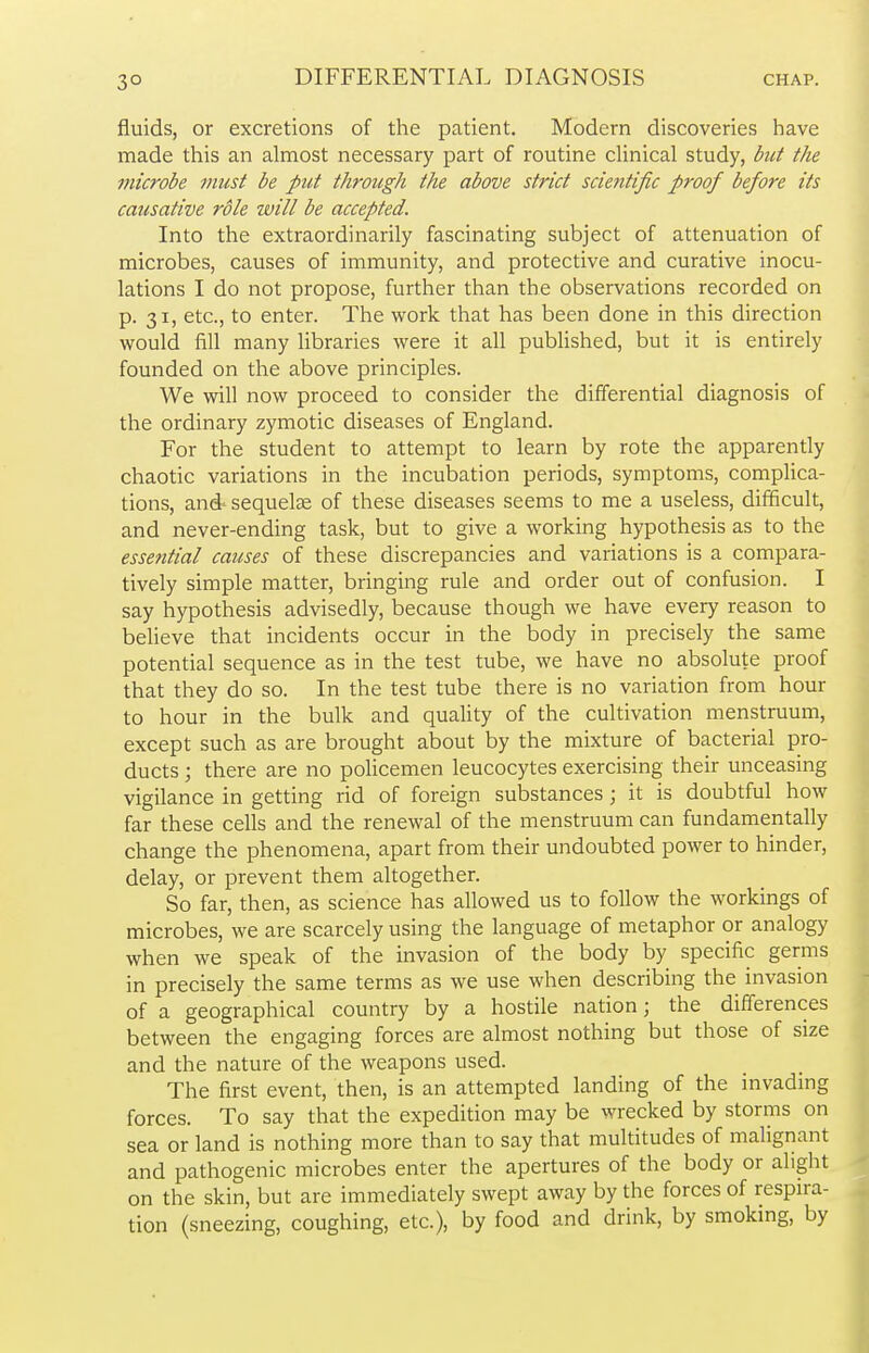 fluids, or excretions of the patient. Modern discoveries have made this an almost necessary part of routine clinical study, but the microbe must be put through the above strict scientific proof before its causative role will be accepted. Into the extraordinarily fascinating subject of attenuation of microbes, causes of immunity, and protective and curative inocu- lations I do not propose, further than the observations recorded on p. 31, etc., to enter. The work that has been done in this direction would fill many libraries were it all published, but it is entirely founded on the above principles. We will now proceed to consider the differential diagnosis of the ordinary zymotic diseases of England. For the student to attempt to learn by rote the apparently chaotic variations in the incubation periods, symptoms, complica- tions, and- sequelae of these diseases seems to me a useless, difficult, and never-ending task, but to give a working hypothesis as to the essential causes of these discrepancies and variations is a compara- tively simple matter, bringing rule and order out of confusion. I say hypothesis advisedly, because though we have every reason to believe that incidents occur in the body in precisely the same potential sequence as in the test tube, we have no absolute proof that they do so. In the test tube there is no variation from hour to hour in the bulk and quality of the cultivation menstruum, except such as are brought about by the mixture of bacterial pro- ducts ; there are no policemen leucocytes exercising their unceasing vigilance in getting rid of foreign substances; it is doubtful how far these cells and the renewal of the menstruum can fundamentally change the phenomena, apart from their undoubted power to hinder, delay, or prevent them altogether. So far, then, as science has allowed us to follow the workings of microbes, we are scarcely using the language of metaphor or analogy when we speak of the invasion of the body by specific germs in precisely the same terms as we use when describing the invasion of a geographical country by a hostile nation; the differences between the engaging forces are almost nothing but those of size and the nature of the weapons used. The first event, then, is an attempted landing of the invading forces. To say that the expedition may be wrecked by storms on sea or land is nothing more than to say that multitudes of malignant and pathogenic microbes enter the apertures of the body or alight on the skin, but are immediately swept away by the forces of respira- tion (sneezing, coughing, etc.), by food and drink, by smoking, by