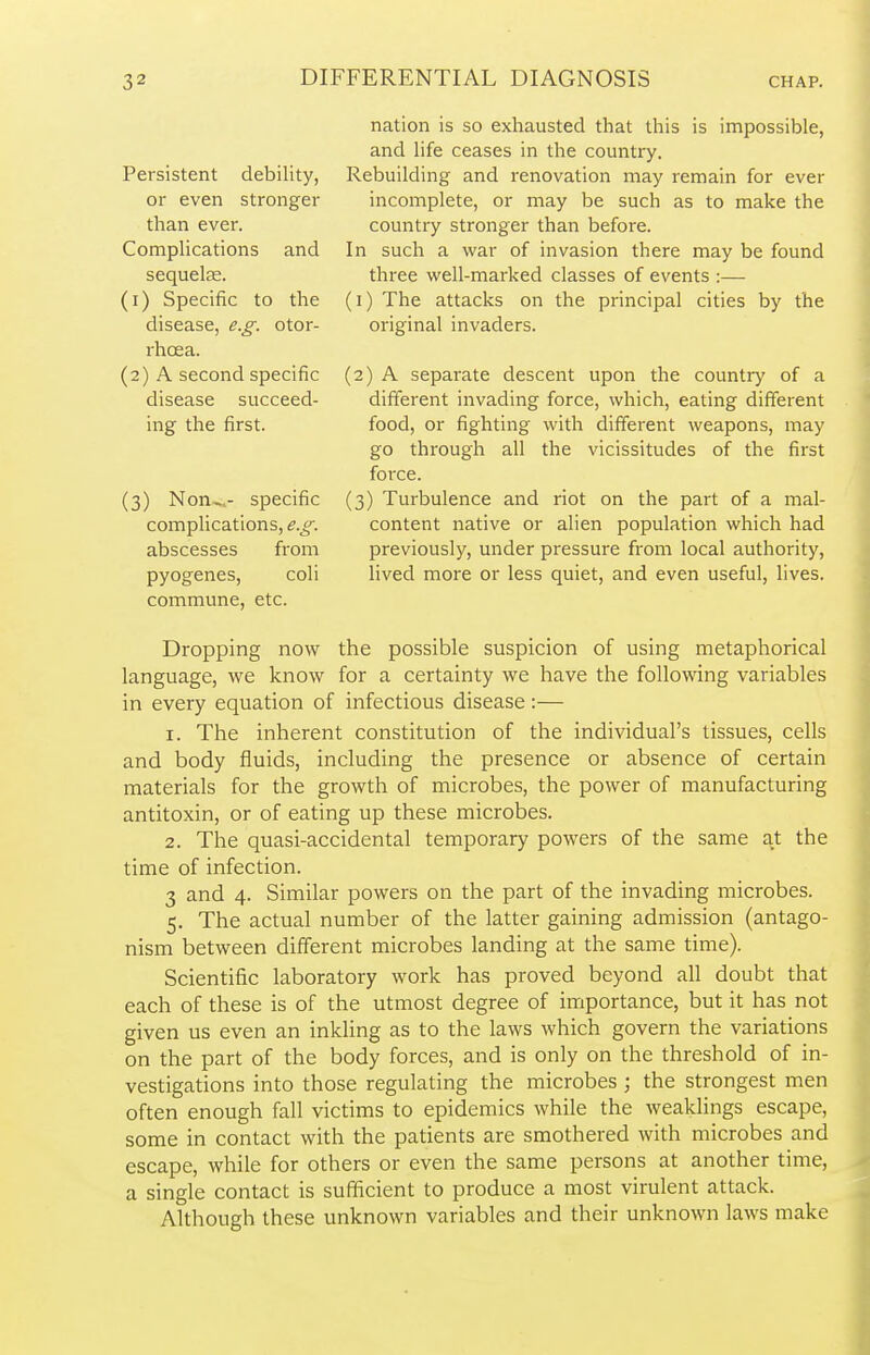 Persistent debility, or even stronger than ever. Complications and sequelae. (1) Specific to the disease, e.g. otor- rhcea. (2) A second specific disease succeed- ing the first. (3) Non-,- specific complications, e.g. abscesses from pyogenes, commune, etc. coli nation is so exhausted that this is impossible, and life ceases in the country. Rebuilding and renovation may remain for ever incomplete, or may be such as to make the country stronger than before. In such a war of invasion there may be found three well-marked classes of events :— (1) The attacks on the principal cities by the original invaders. (2) A separate descent upon the country of a different invading force, which, eating different food, or fighting with different weapons, may go through all the vicissitudes of the first force. (3) Turbulence and riot on the part of a mal- content native or alien population which had previously, under pressure from local authority, lived more or less quiet, and even useful, lives. Dropping now the possible suspicion of using metaphorical language, we know for a certainty we have the following variables in every equation of infectious disease:— 1. The inherent constitution of the individual's tissues, cells and body fluids, including the presence or absence of certain materials for the growth of microbes, the power of manufacturing antitoxin, or of eating up these microbes. 2. The quasi-accidental temporary powers of the same at the time of infection. 3 and 4. Similar powers on the part of the invading microbes. 5. The actual number of the latter gaining admission (antago- nism between different microbes landing at the same time). Scientific laboratory work has proved beyond all doubt that each of these is of the utmost degree of importance, but it has not given us even an inkling as to the laws which govern the variations on the part of the body forces, and is only on the threshold of in- vestigations into those regulating the microbes; the strongest men often enough fall victims to epidemics while the weaklings escape, some in contact with the patients are smothered with microbes and escape, while for others or even the same persons at another time, a single contact is sufficient to produce a most virulent attack. Although these unknown variables and their unknown laws make