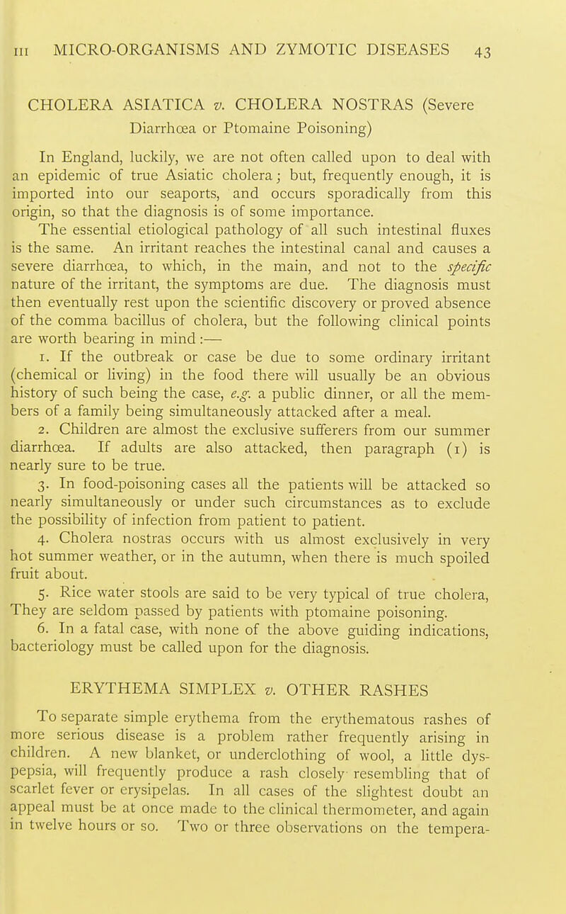 CHOLERA ASIATICA v. CHOLERA NOSTRAS (Severe Diarrhoea or Ptomaine Poisoning) In England, luckily, we are not often called upon to deal with an epidemic of true Asiatic cholera; but, frequently enough, it is imported into our seaports, and occurs sporadically from this origin, so that the diagnosis is of some importance. The essential etiological pathology of all such intestinal fluxes is the same. An irritant reaches the intestinal canal and causes a severe diarrhoea, to which, in the main, and not to the specific nature of the irritant, the symptoms are due. The diagnosis must then eventually rest upon the scientific discovery or proved absence of the comma bacillus of cholera, but the following clinical points are worth bearing in mind :— 1. If the outbreak or case be due to some ordinary irritant (chemical or living) in the food there will usually be an obvious history of such being the case, e.g. a public dinner, or all the mem- bers of a family being simultaneously attacked after a meal. 2. Children are almost the exclusive sufferers from our summer diarrhoea. If adults are also attacked, then paragraph (1) is nearly sure to be true. 3. In food-poisoning cases all the patients will be attacked so nearly simultaneously or under such circumstances as to exclude the possibility of infection from patient to patient. 4. Cholera nostras occurs with us almost exclusively in very hot summer weather, or in the autumn, when there is much spoiled fruit about. 5. Rice water stools are said to be very typical of true cholera, They are seldom passed by patients with ptomaine poisoning. 6. In a fatal case, with none of the above guiding indications, bacteriology must be called upon for the diagnosis. ERYTHEMA SIMPLEX v. OTHER RASHES To separate simple erythema from the erythematous rashes of more serious disease is a problem rather frequently arising in children. A new blanket, or underclothing of wool, a little dys- pepsia, will frequently produce a rash closely resembling that of scarlet fever or erysipelas. In all cases of the slightest doubt an appeal must be at once made to the clinical thermometer, and again in twelve hours or so. Two or three observations on the tempera-