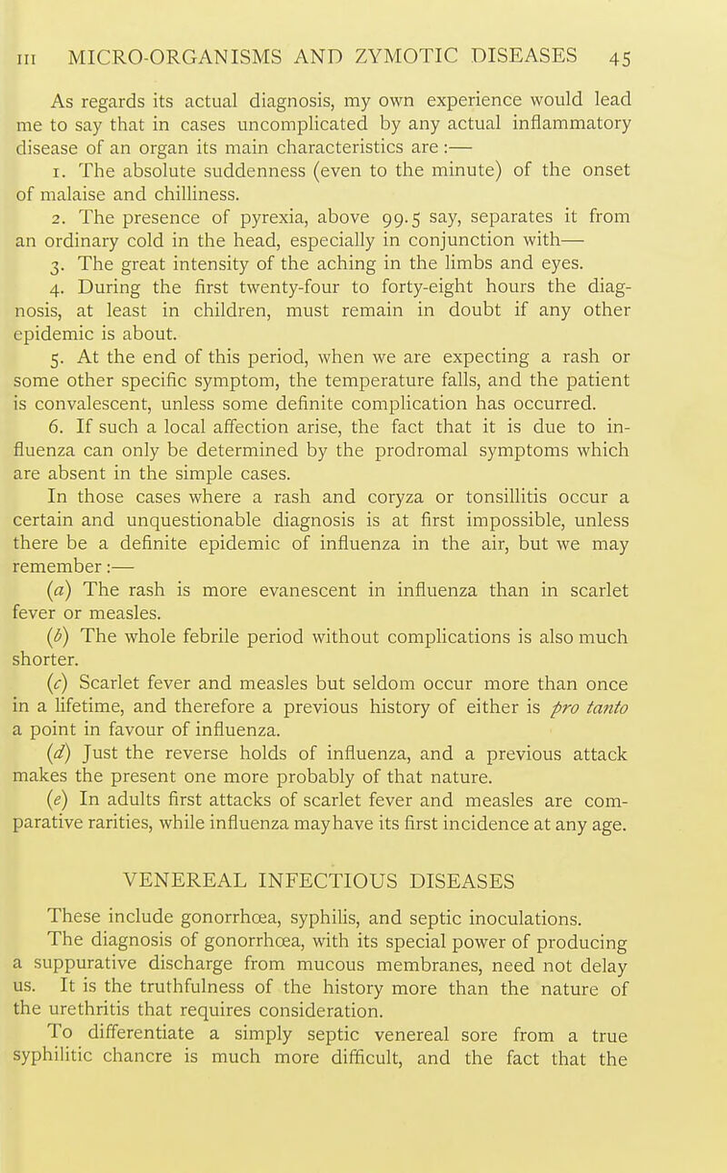 As regards its actual diagnosis, my own experience would lead me to say that in cases uncomplicated by any actual inflammatory disease of an organ its main characteristics are :— 1. The absolute suddenness (even to the minute) of the onset of malaise and chilliness. 2. The presence of pyrexia, above 99.5 say, separates it from an ordinary cold in the head, especially in conjunction with— 3. The great intensity of the aching in the limbs and eyes. 4. During the first twenty-four to forty-eight hours the diag- nosis, at least in children, must remain in doubt if any other epidemic is about. 5. At the end of this period, when we are expecting a rash or some other specific symptom, the temperature falls, and the patient is convalescent, unless some definite complication has occurred. 6. If such a local affection arise, the fact that it is due to in- fluenza can only be determined by the prodromal symptoms which are absent in the simple cases. In those cases where a rash and coryza or tonsillitis occur a certain and unquestionable diagnosis is at first impossible, unless there be a definite epidemic of influenza in the air, but we may remember:— (a) The rash is more evanescent in influenza than in scarlet fever or measles. (b) The whole febrile period without complications is also much shorter. (c) Scarlet fever and measles but seldom occur more than once in a lifetime, and therefore a previous history of either is pro tanto a point in favour of influenza. (d) Just the reverse holds of influenza, and a previous attack makes the present one more probably of that nature. (e) In adults first attacks of scarlet fever and measles are com- parative rarities, while influenza mayhave its first incidence at any age. VENEREAL INFECTIOUS DISEASES These include gonorrhoea, syphilis, and septic inoculations. The diagnosis of gonorrhoea, with its special power of producing a suppurative discharge from mucous membranes, need not delay us. It is the truthfulness of the history more than the nature of the urethritis that requires consideration. To differentiate a simply septic venereal sore from a true syphilitic chancre is much more difficult, and the fact that the