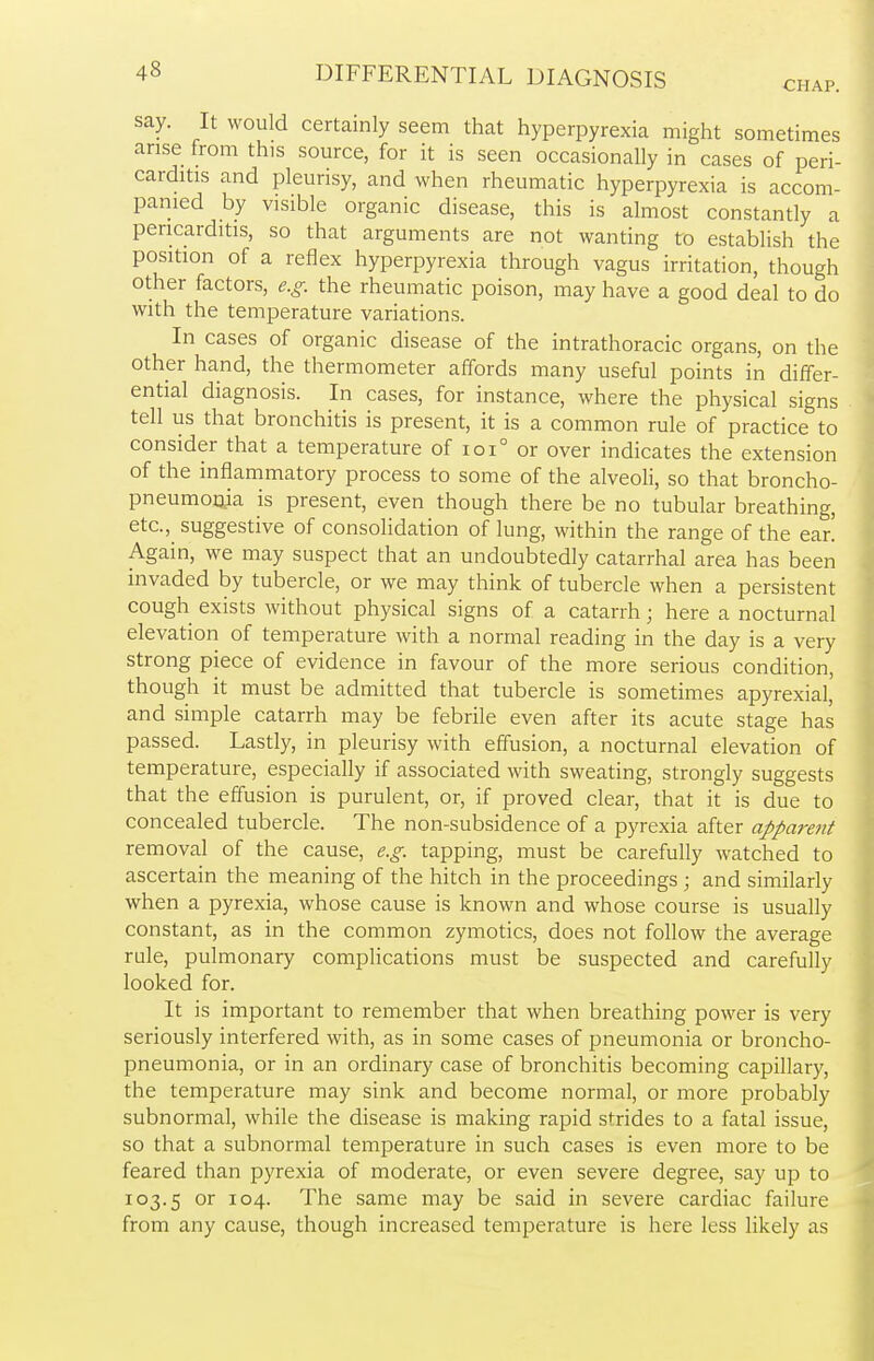 say. It would certainly seem that hyperpyrexia might sometimes arise from this source, for it is seen occasionally in cases of peri- carditis and pleurisy, and when rheumatic hyperpyrexia is accom- panied by visible organic disease, this is almost constantly a pericarditis, so that arguments are not wanting to establish the position of a reflex hyperpyrexia through vagus irritation, though other factors, e.g. the rheumatic poison, may have a good deal to do with the temperature variations. In cases of organic disease of the intrathoracic organs, on the other hand, the thermometer affords many useful points in differ- ential diagnosis. In cases, for instance, where the physical signs tell us that bronchitis is present, it is a common rule of practice to consider that a temperature of ioi° or over indicates the extension of the inflammatory process to some of the alveoli, so that broncho- pneumonia is present, even though there be no tubular breathing, etc., suggestive of consolidation of lung, within the range of the ear! Again, we may suspect that an undoubtedly catarrhal area has been invaded by tubercle, or we may think of tubercle when a persistent cough exists without physical signs of a catarrh; here a nocturnal elevation of temperature with a normal reading in the day is a very strong piece of evidence in favour of the more serious condition, though it must be admitted that tubercle is sometimes apyrexial, and simple catarrh may be febrile even after its acute stage has passed. Lastly, in pleurisy with effusion, a nocturnal elevation of temperature, especially if associated with sweating, strongly suggests that the effusion is purulent, or, if proved clear, that it is due to concealed tubercle. The non-subsidence of a pyrexia after apparent removal of the cause, e.g. tapping, must be carefully watched to ascertain the meaning of the hitch in the proceedings ; and similarly when a pyrexia, whose cause is known and whose course is usually constant, as in the common zymotics, does not follow the average rule, pulmonary complications must be suspected and carefully looked for. It is important to remember that when breathing power is very seriously interfered with, as in some cases of pneumonia or broncho- pneumonia, or in an ordinary case of bronchitis becoming capillary, the temperature may sink and become normal, or more probably subnormal, while the disease is making rapid strides to a fatal issue, so that a subnormal temperature in such cases is even more to be feared than pyrexia of moderate, or even severe degree, say up to 103.5 or io4- The same may be said in severe cardiac failure from any cause, though increased temperature is here less likely as