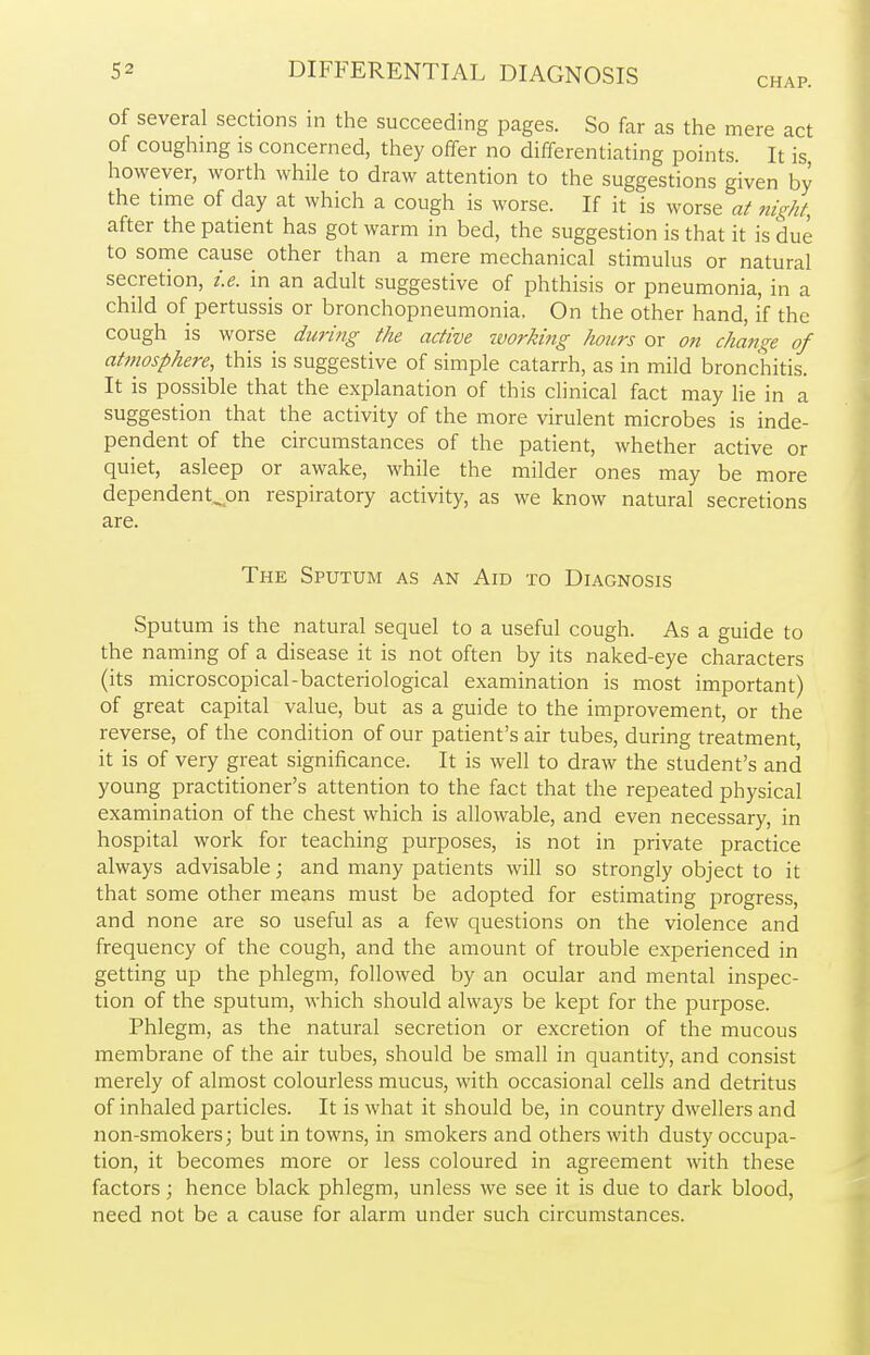 CHAP. of several sections in the succeeding pages. So far as the mere act of coughing is concerned, they offer no differentiating points. It is, however, worth while to draw attention to the suggestions given by the time of day at which a cough is worse. If it is worse at night, after the patient has got warm in bed, the suggestion is that it is due to some cause other than a mere mechanical stimulus or natural secretion, i.e. in an adult suggestive of phthisis or pneumonia, in a child of pertussis or bronchopneumonia, On the other hand, if the cough is worse during the active working hours or on change of atmosphere, this is suggestive of simple catarrh, as in mild bronchitis. It is possible that the explanation of this clinical fact may lie in a suggestion that the activity of the more virulent microbes is inde- pendent of the circumstances of the patient, whether active or quiet, asleep or awake, while the milder ones may be more dependent^on respiratory activity, as we know natural secretions are. The Sputum as an Aid to Diagnosis Sputum is the natural sequel to a useful cough. As a guide to the naming of a disease it is not often by its naked-eye characters (its microscopical-bacteriological examination is most important) of great capital value, but as a guide to the improvement, or the reverse, of the condition of our patient's air tubes, during treatment, it is of very great significance. It is well to draw the student's and young practitioner's attention to the fact that the repeated physical examination of the chest which is allowable, and even necessary, in hospital work for teaching purposes, is not in private practice always advisable; and many patients will so strongly object to it that some other means must be adopted for estimating progress, and none are so useful as a few questions on the violence and frequency of the cough, and the amount of trouble experienced in getting up the phlegm, followed by an ocular and mental inspec- tion of the sputum, which should always be kept for the purpose. Phlegm, as the natural secretion or excretion of the mucous membrane of the air tubes, should be small in quantity, and consist merely of almost colourless mucus, with occasional cells and detritus of inhaled particles. It is what it should be, in country dwellers and non-smokers; but in towns, in smokers and others with dusty occupa- tion, it becomes more or less coloured in agreement with these factors; hence black phlegm, unless we see it is due to dark blood, need not be a cause for alarm under such circumstances.