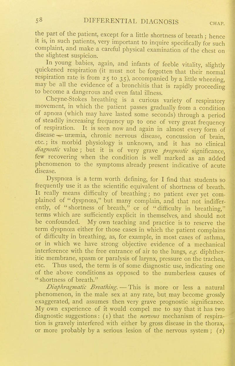 CHAP. the part of the patient, except for a little shortness of breath ; hence it is, in such patients, very important to inquire specifically for such complaint, and make a careful physical examination of the chest on the slightest suspicion. In young babies, again, and infants of feeble vitality, slightly quickened respiration (it must not be forgotten that their normal respiration rate is from 25 to 35), accompanied by a little wheezing, may be all the evidence of a bronchitis that is rapidly proceeding to become a dangerous and even fatal illness. Cheyne-Stokes breathing is a curious variety of respiratory movement, in which the patient passes gradually from a condition of apncea (which may have lasted some seconds) through a period of steadily increasing frequency up to one of very great frequency of respiration. It is seen now and again in almost every form of disease uraemia, chronic nervous disease, concussion of brain, etc.; its morbid physiology is unknown, and it has no clinical diagnostic value ; but it is of very grave prognostic significance, few recovering when the condition is well marked as an added phenomenon to the symptoms already present indicative of acute disease. Dyspnoea is a term worth defining, for I find that students so frequently use it as the scientific equivalent of shortness of breath. It really means difficulty of breathing; no patient ever yet com- plained of  dyspnoea, but many complain, and that not indiffer- ently, of shortness of breath, or of difficulty in breathing, terms which are sufficiently explicit in themselves, and should not be confounded. My own teaching and practice is to reserve the term dyspnoea either for those cases in which the patient complains of difficulty in breathing, as, for example, in most cases of asthma, or in which we have strong objective evidence of a mechanical interference with the free entrance of air to the lungs, e.g. diphther- itic membrane, spasm or paralysis of larynx, pressure on the trachea, etc. Thus used, the term is of some diagnostic use, indicating one of the above conditions as opposed to the numberless causes of shortness of breath. Diaphragmatic Breathing. — This is more or less a natural phenomenon, in the male sex at any rate, but may become grossly exaggerated, and assumes then very grave prognostic significance. My own experience of it would compel me to say that it has two diagnostic suggestions: (1) that the nervous mechanism of respira- tion is gravely interfered with either by gross disease in the thorax, or more probably by a serious lesion of the nervous system ; (2)