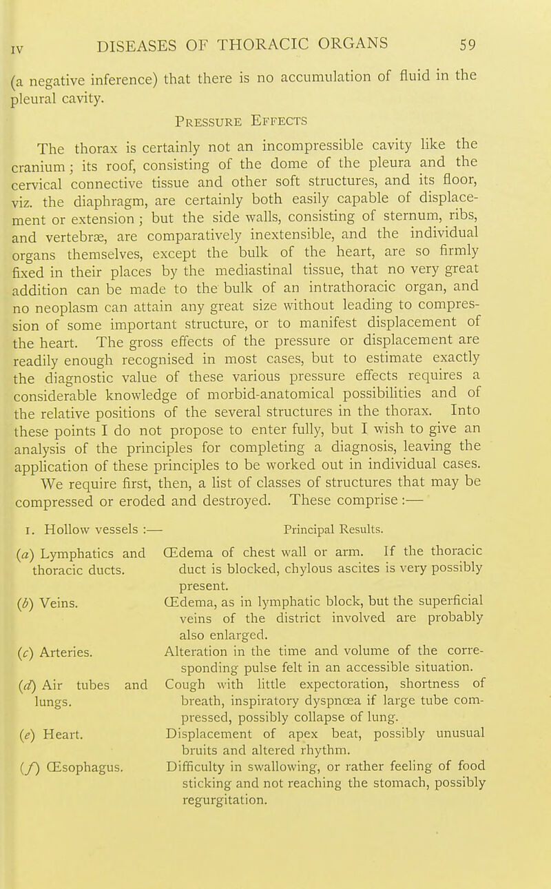 (a negative inference) that there is no accumulation of fluid in the pleural cavity. Pressure Effects The thorax is certainly not an incompressible cavity like the cranium; its roof, consisting of the dome of the pleura and the cervical connective tissue and other soft structures, and its floor, viz. the diaphragm, are certainly both easily capable of displace- ment or extension ; but the side walls, consisting of sternum, ribs, and vertebrae, are comparatively inextensible, and the individual organs themselves, except the bulk of the heart, are so firmly fixed in their places by the mediastinal tissue, that no very great addition can be made to the bulk of an intrathoracic organ, and no neoplasm can attain any great size without leading to compres- sion of some important structure, or to manifest displacement of the heart. The gross effects of the pressure or displacement are readily enough recognised in most cases, but to estimate exactly the diagnostic value of these various pressure effects requires a considerable knowledge of morbid-anatomical possibilities and of the relative positions of the several structures in the thorax. Into these points I do not propose to enter fully, but I wish to give an analysis of the principles for completing a diagnosis, leaving the application of these principles to be worked out in individual cases. We require first, then, a list of classes of structures that may be compressed or eroded and destroyed. These comprise:— I. Hollow vessels :— Principal Results. (a) Lymphatics and (Edema of chest wall or arm. If the thoracic thoracic ducts. duct is blocked, chylous ascites is very possibly present. (&) Veins. (Edema, as in lymphatic block, but the superficial veins of the district involved are probably also enlarged. (c) Arteries. Alteration in the time and volume of the corre- sponding pulse felt in an accessible situation. (d) Air tubes and Cough with little expectoration, shortness of lungs. breath, inspiratory dyspnoea if large tube com- pressed, possibly collapse of lung. (e) Heart. Displacement of apex beat, possibly unusual bruits and altered rhythm. (/) (Esophagus. Difficulty in swallowing, or rather feeling of food sticking and not reaching the stomach, possibly regurgitation.
