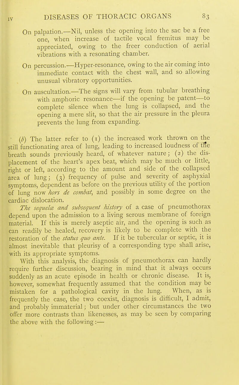 On palpation.—Nil, unless the opening into the sac be a free one, when increase of tactile vocal fremitus may be appreciated, owing to the freer conduction of aerial vibrations with a resonating chamber. On percussion.—Hyper-resonance, owing to the air coming into immediate contact with the chest wall, and so allowing unusual vibratory opportunities. On auscultation.—The signs will vary from tubular breathing with amphoric resonance—if the opening be patent—to complete silence when the lung is collapsed, and the opening a mere slit, so that the air pressure in the pleura prevents the lung from expanding. (b) The latter refer to (1) the increased work thrown on the still functionating area of lung, leading to increased loudness of trie breath sounds previously heard, of whatever nature; (2) the dis- placement of the heart's apex beat, which may be much or little, right or left, according to the amount and side of the collapsed area of lung; (3) frequency of pulse and severity of asphyxial symptoms, dependent as before on the previous utility of the portion of lung now hors de combat, and possibly in some degree on the cardiac dislocation. The sequela and subsequent history of a case of pneumothorax depend upon the admission to a living serous membrane of foreign material. If this is merely aseptic air, and the opening is such as can readily be healed, recovery is likely to be complete with the restoration of the status quo ante. If it be tubercular or septic, it is almost inevitable that pleurisy of a corresponding type shall arise, with its appropriate symptoms. With this analysis, the diagnosis of pneumothorax can hardly require further discussion, bearing in mind that it always occurs suddenly as an acute episode in health or chronic disease. It is, however, somewhat frequently assumed that the condition may be mistaken for a pathological cavity in the lung. When, as is frequently the case, the two coexist, diagnosis is difficult, I admit, and probably immaterial; but under other circumstances the two offer more contrasts than likenesses, as may be seen by comparing the above with the following:—