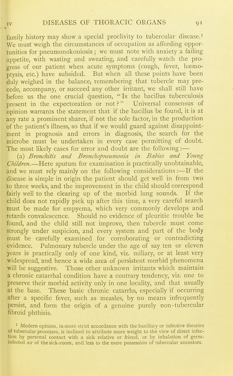 family history may show a special proclivity to tubercular disease.1 We must weigh the circumstances of occupation as affording oppor- tunities for pneumonokoniosis; we must note with anxiety a failing appetite, with wasting and sweating, and carefully watch the pro- gress of our patient when acute symptoms (cough, fever, haemo- ptysis, etc.) have subsided. But when all these points have been duly weighed in the balance, remembering that tubercle may pre- cede, accompany, or succeed any other irritant, we shall still have before us the one crucial question, Is the bacillus tuberculosis present in the expectoration or not ? Universal consensus of opinion warrants the statement that if the bacillus be found, it is at any rate a prominent sharer, if not the sole factor, in the production of the patient's illness, so that if we would guard against disappoint- ment in prognosis and errors in diagnosis, the search for the microbe must be undertaken in every case permitting of doubt. The most likely cases for error and doubt are the following:— (a) Bronchitis and Bronchopneumonia in Babies and Young Children.—Here sputum for examination is practically unobtainable, and we must rely mainly on the following considerations:—If the disease is simple in origin the patient should get well in from two to three weeks, and the improvement in the child should correspond fairly well to the clearing up of the morbid lung sounds. If the child does not rapidly pick up after this time, a very careful search must be made for empyema, which very commonly develops and retards convalescence. Should no evidence of pleuritic trouble be found, and the child still not improve, then tubercle must come strongly under suspicion, and every system and part of the body must be carefully examined for corroborating or contradicting evidence. Pulmonary tubercle under the age of say ten or eleven years is practically only of one kind, viz. miliary, or at least very widespread, and hence a wide area of persistent morbid phenomena will be suggestive. Those other unknown irritants which maintain a chronic catarrhal condition have a contrary tendency, viz. one to preserve their morbid activity only in one locality, and that usually at the base. These basic chronic catarrhs, especially if occurring after a specific fever, such as measles, by no means infrequently persist, and form the origin of a genuine purely non-tubercular fibroid phthisis. 1 Modern opinion, in more strict accordance with the bacillary or infective theories of tubercular processes, is inclined to attribute more weight to the view of direct infec- tion by personal contact with a sick relative or friend, or by inhalation of germ- infected air of the sick-room, and less to the mere possession of tubercular ancestors.