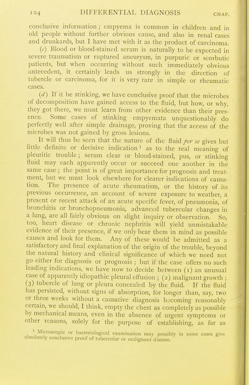 CHAP. conclusive information; empyema is common in children and in old people without further obvious cause, and also in renal cases and drunkards, but I have met with it as the product of carcinoma. (c) Blood or blood-stained serum is naturally to be expected in severe traumatism or ruptured aneurysm, in purpuric or scorbutic patients, but when occurring without such immediately obvious antecedent, it certainly leads us strongly in the direction of tubercle or carcinoma, for it is very rare in simple or rheumatic cases. (d) If it be stinking, we have conclusive proof that the microbes of decomposition have gained access to the fluid, but how, or why, they got there, we must learn from other evidence than their pres- ence. Some cases of stinking empyemata unquestionably do perfectly well after simple drainage, proving that the access of the microbes was not gained by gross lesions. It will thus be seen that the nature of the fluid per se gives but little definite or decisive indication1 as to the real meaning of pleuritic trouble; serum clear or blood-stained, pus, or stinking fluid may each apparently occur or succeed one another in the same case ; the point is of great importance for prognosis and treat- ment, but we must look elsewhere for clearer indications of causa- tion. The presence of acute rheumatism, or the history of its previous occurrence, an account of severe exposure to weather, a present or recent attack of an acute specific fever, of pneumonia, of bronchitis or bronchopneumonia, advanced tubercular changes in a lung, are all fairly obvious on slight inquiry or observation. So, too, heart disease or chronic nephritis will yield unmistakable evidence of their presence, if we only bear them in mind as possible causes and look for them. Any of these would be admitted as a satisfactory and final explanation of the origin of the trouble, beyond the natural history and clinical significance of which we need not go either for diagnosis or prognosis ; but if the case offers no such leading indications, we have now to decide between (i) an unusual case of apparently idiopathic pleural effusion ; (2) malignant growth ; (3) tubercle of lung or pleura concealed by the fluid. If the fluid has persisted, without signs of absorption, for longer than, say, two or three weeks without a causative diagnosis becoming reasonably certain, we should, I think, empty the chest as completely as possible by mechanical means, even in the absence of urgent symptoms or other reasons, solely for the purpose of establishing, as far as 1 Microscopic or bacteriological examination may possibly in some cases give absolutely conclusive proof of tubercular or malignant disease.