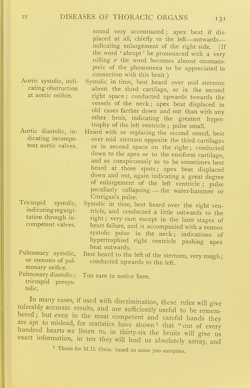 Aortic systolic, indi- cating obstruction at aortic orifice. Aortic diastolic, in- dicating incompe- tent aortic valves. Tricuspid systolic, indicating regurgi- tation through in- competent valves. sound very accentuated; apex beat if dis- placed at all, chiefly to the left—outwards— indicating enlargement of the right side. (If the word ' abrupt' be pronounced with a very rolling r the word becomes almost onomato- poeic of the phenomena to be appreciated in connection with this bruit.) Systolic in time, best heard over mid sternum about the third cartilage, or in the second right space ; conducted upwards towards the vessels of the neck ; apex beat displaced in old cases farther down and out than with any other bruit, indicating the greatest hyper- trophy of the left ventricle ; pulse small. Heard with or replacing the second sound, best over mid sternum opposite the third cartilages or in second space on the right; conducted down to the apex or to the ensiform cartilage, and so conspicuously as to be sometimes best heard at those spots; apex beat displaced down and out, again indicating a great degree of enlargement of the left ventricle ; pulse peculiarly collapsing—the water-hammer or Corrigan's pulse. Systolic in time, best heard over the right ven- tricle, and conducted a little outwards to the right; very rare except in the later stages of heart failure, and is accompanied with a venous systolic pulse in the neck; indications of hypertrophied right ventricle pushing apex beat outwards. Best heard to the left of the sternum, very rough; conducted upwards to the left. Too rare to notice here. Pulmonary systolic, or stenosis of pul- monary orifice. Pulmonary diastolic; tricuspid presys- tolic. In many cases, if used with discrimination, these rules will give tolerably accurate results, and are sufficiently useful to be remem- bered; but even in the most competent and careful hands they are apt to mislead, for statistics have shown1 that out of every hundred hearts we listen to, in thirty-six the bruits will give us exact information, in ten they will lead us absolutely astray, and 1 Thesis for M.D. Oxon. based on some 700 autopsies.