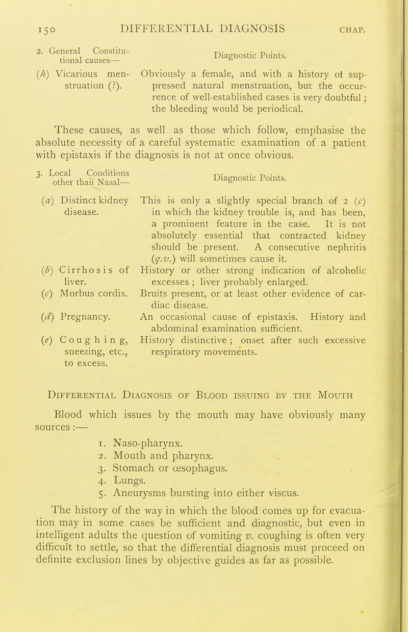 Diagnostic Points. Obviously a female, and with a history of sup- pressed natural menstruation, but the occur- rence of well-established cases is very doubtful; the bleeding would be periodical. These causes, as well as those which follow, emphasise the absolute necessity of a careful systematic examination of a patient with epistaxis if the diagnosis is not at once obvious. Diagnostic Points. This is only a slightly special branch of 2 (c) in which the kidney trouble is, and has been, a prominent feature in the case. It is not absolutely essential that contracted kidney should be present. A consecutive nephritis {g.v.) will sometimes cause it. History or other strong indication of alcoholic excesses ; liver probably enlarged. Bruits present, or at least other evidence of car- diac disease. An occasional cause of epistaxis. History and abdominal examination sufficient. History distinctive; onset after such excessive respiratory movements. Differential Diagnosis of Blood issuing by the Mouth Blood which issues by the mouth may have obviously many sources:— 1. Naso-pharynx. 2. Mouth and pharynx. 3. Stomach or oesophagus. 4. Lungs. 5. Aneurysms bursting into either viscus. The history of the way in which the blood comes up for evacua- tion may in some cases be sufficient and diagnostic, but even in intelligent adults the question of vomiting v. coughing is often very difficult to settle, so that the differential diagnosis must proceed on definite exclusion lines by objective guides as far as possible. 2. General Constitu- tional causes— (h) Vicarious men- struation (?). 3. Local Conditions other than Nasal— (a) Distinct kidney disease. (b) Cirrhosis of liver. (^) Morbus cordis. (d) Pregnancy. (e) Coughing, sneezing, etc., to excess.