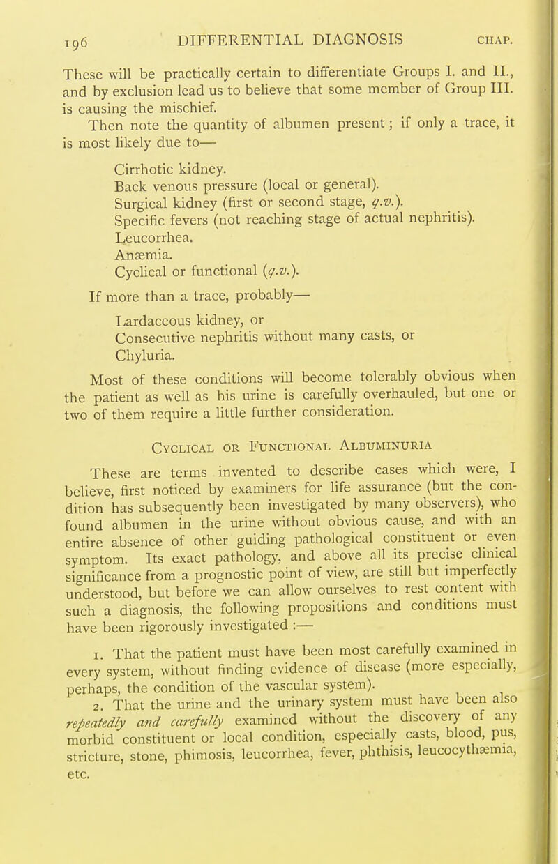 These will be practically certain to differentiate Groups I. and II., and by exclusion lead us to believe that some member of Group III. is causing the mischief. Then note the quantity of albumen present; if only a trace, it is most likely due to— Cirrhotic kidney. Back venous pressure (local or general). Surgical kidney (first or second stage, q.v.). Specific fevers (not reaching stage of actual nephritis). Leucorrhea. Anaemia. Cyclical or functional {q.v.). If more than a trace, probably— Lardaceous kidney, or Consecutive nephritis without many casts, or Chyluria. Most of these conditions will become tolerably obvious when the patient as well as his urine is carefully overhauled, but one or two of them require a little further consideration. Cyclical or Functional Albuminuria These are terms invented to describe cases which were, I believe, first noticed by examiners for life assurance (but the con- dition has subsequently been investigated by many observers), who found albumen in the urine without obvious cause, and with an entire absence of other guiding pathological constituent or even symptom. Its exact pathology, and above all its precise clinical significance from a prognostic point of view, are still but imperfectly understood, but before we can allow ourselves to rest content with such a diagnosis, the following propositions and conditions must have been rigorously investigated :— 1. That the patient must have been most carefully examined in every system, without finding evidence of disease (more especially, perhaps, the condition of the vascular system). 2. That the urine and the urinary system must have been also repeatedly and carefully examined without the discovery of any morbid constituent or local condition, especially casts, blood, pus, stricture, stone, phimosis, leucorrhea, fever, phthisis, leucocythairma, etc.