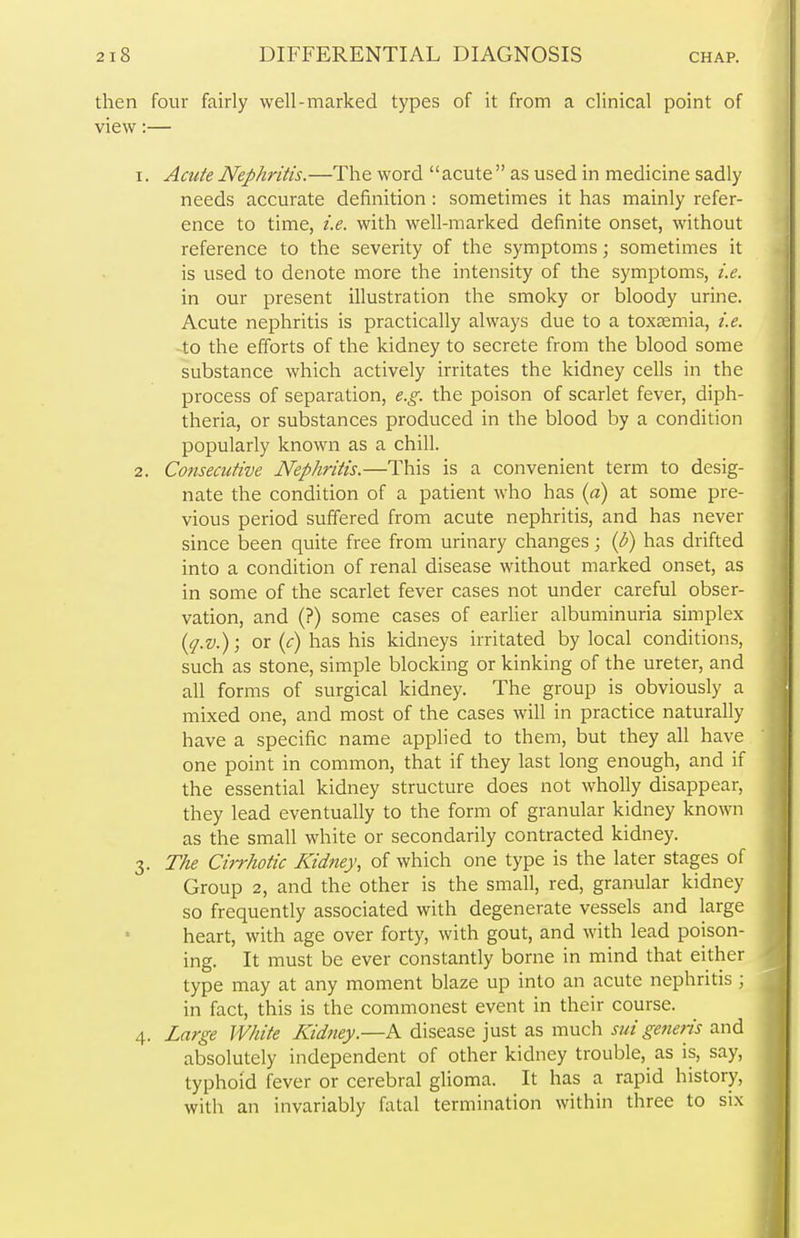 then four fairly well-marked types of it from a clinical point of view:— 1. Acute Nephritis.—The word acute as used in medicine sadly needs accurate definition: sometimes it has mainly refer- ence to time, i.e. with well-marked definite onset, without reference to the severity of the symptoms; sometimes it is used to denote more the intensity of the symptoms, i.e. in our present illustration the smoky or bloody urine. Acute nephritis is practically always due to a toxaemia, i.e. to the efforts of the kidney to secrete from the blood some substance which actively irritates the kidney cells in the process of separation, e.g. the poison of scarlet fever, diph- theria, or substances produced in the blood by a condition popularly known as a chill. 2. Consecutive Nephritis.—This is a convenient term to desig- nate the condition of a patient who has (a) at some pre- vious period suffered from acute nephritis, and has never since been quite free from urinary changes; (b) has drifted into a condition of renal disease without marked onset, as in some of the scarlet fever cases not under careful obser- vation, and (?) some cases of earlier albuminuria simplex (q.v.); or (c) has his kidneys irritated by local conditions, such as stone, simple blocking or kinking of the ureter, and all forms of surgical kidney. The group is obviously a mixed one, and most of the cases will in practice naturally have a specific name applied to them, but they all have one point in common, that if they last long enough, and if the essential kidney structure does not wholly disappear, they lead eventually to the form of granular kidney known as the small white or secondarily contracted kidney. 3. The Cirrhotic Kidney, of which one type is the later stages of Group 2, and the other is the small, red, granular kidney so frequently associated with degenerate vessels and large heart, with age over forty, with gout, and with lead poison- ing. It must be ever constantly borne in mind that either type may at any moment blaze up into an acute nephritis ; in fact, this is the commonest event in their course. 4. Large White Kidney.—A disease just as much sui generis and absolutely independent of other kidney trouble, as is, say, typhoid fever or cerebral glioma. It has a rapid history, with an invariably fatal termination within three to six