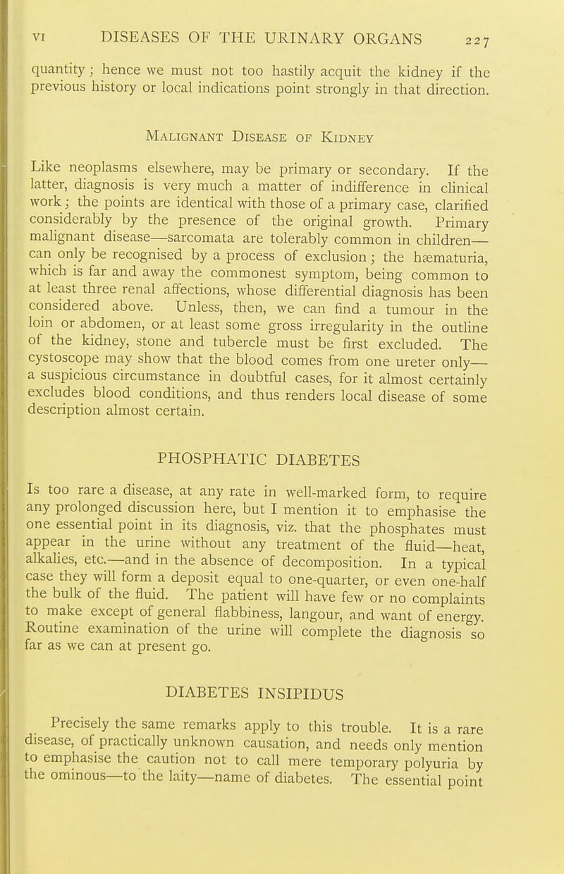 quantity; hence we must not too hastily acquit the kidney if the previous history or local indications point strongly in that direction. Malignant Disease of Kidney Like neoplasms elsewhere, may be primary or secondary. If the latter, diagnosis is very much a matter of indifference in clinical work; the points are identical with those of a primary case, clarified considerably by the presence of the original growth. Primary malignant disease—sarcomata are tolerably common in children— can only be recognised by a process of exclusion; the hematuria, which is far and away the commonest symptom, being common to at least three renal affections, whose differential diagnosis has been considered above. Unless, then, we can find a tumour in the loin or abdomen, or at least some gross irregularity in the outline of the kidney, stone and tubercle must be first excluded. The cystoscope may show that the blood comes from one ureter only a suspicious circumstance in doubtful cases, for it almost certainly excludes blood conditions, and thus renders local disease of some description almost certain. PHOSPHATIC DIABETES Is too rare a disease, at any rate in well-marked form, to require any prolonged discussion here, but I mention it to emphasise the one essential point in its diagnosis, viz. that the phosphates must appear in the urine without any treatment of the fluid heat, alkalies, etc.—and in the absence of decomposition. In a typical case they will form a deposit equal to one-quarter, or even one-half the bulk of the fluid. The patient will have few or no complaints to make except of general flabbiness, langour, and want of energy. Routine examination of the urine will complete the diagnosis so far as we can at present go. DIABETES INSIPIDUS Precisely the same remarks apply to this trouble. It is a rare disease, of practically unknown causation, and needs only mention to emphasise the caution not to call mere temporary polyuria by the ominous—to the laity—name of diabetes. The essential point