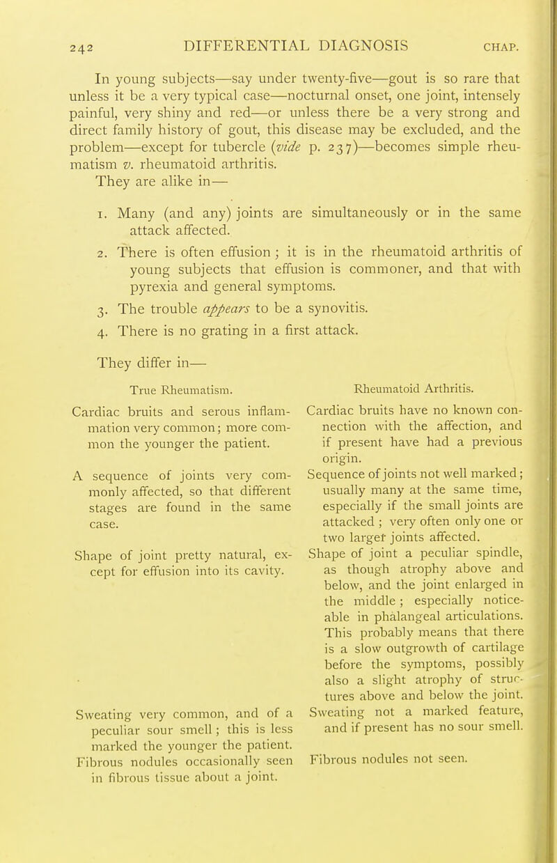 In young subjects—say under twenty-five—gout is so rare that unless it be a very typical case—nocturnal onset, one joint, intensely painful, very shiny and red—or unless there be a very strong and direct family history of gout, this disease may be excluded, and the problem—except for tubercle {vide p. 237)—becomes simple rheu- matism v. rheumatoid arthritis. They are alike in— 1. Many (and any) joints are simultaneously or in the same attack affected. 2. There is often effusion ; it is in the rheumatoid arthritis of young subjects that effusion is commoner, and that with pyrexia and general symptoms. 3. The trouble appears to be a synovitis. 4. There is no grating in a first attack. They differ in— True Rheumatism. Cardiac bruits and serous inflam- mation very common; more com- mon the younger the patient. A sequence of joints very com- monly affected, so that different stages are found in the same case. Shape of joint pretty natural, ex- cept for effusion into its cavity. Sweating very common, and of a peculiar sour smell; this is less marked the younger the patient. Fibrous nodules occasionally seen in fibrous tissue about a joint. Rheumatoid Arthritis. Cardiac bruits have no known con- nection with the affection, and if present have had a previous origin. Sequence of joints not well marked; usually many at the same time, especially if the small joints are attacked ; very often only one or two larger joints affected. Shape of joint a peculiar spindle, as though atrophy above and below, and the joint enlarged in the middle; especially notice- able in phalangeal articulations. This probably means that there is a slow outgrowth of cartilage before the symptoms, possibly also a slight atrophy of struc- tures above and below the joint. Sweating not a marked feature, and if present has no sour smell. Fibrous nodules not seen.