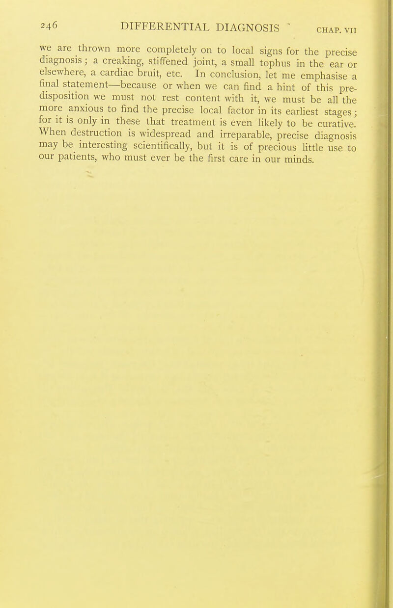 CHAP. VII we are thrown more completely on to local signs for the precise diagnosis; a creaking, stiffened joint, a small tophus in the ear or elsewhere, a cardiac bruit, etc. In conclusion, let me emphasise a final statement—because or when we can find a hint of this pre- disposition we must not rest content with it, we must be all the more anxious to find the precise local factor in its earliest stages; for it is only in these that treatment is even likely to be curative! When destruction is widespread and irreparable, precise diagnosis may be interesting scientifically, but it is of precious little use to our patients, who must ever be the first care in our minds.