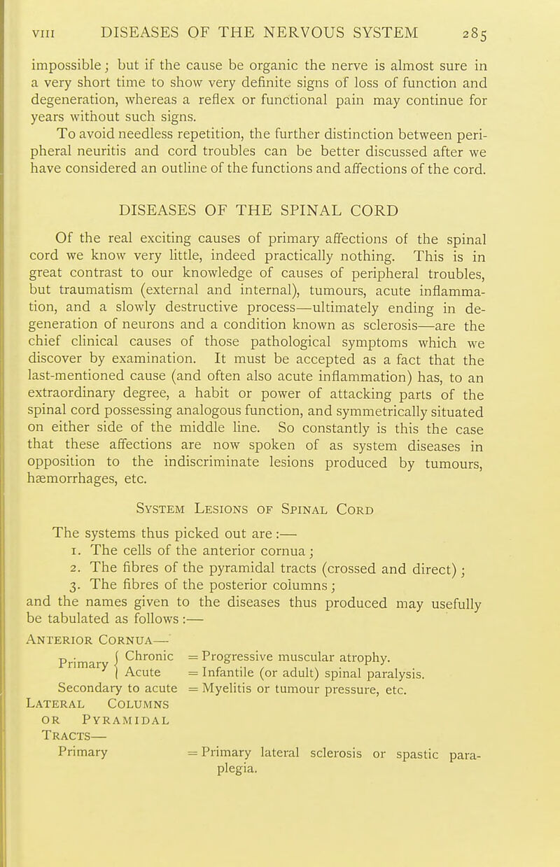 impossible; but if the cause be organic the nerve is almost sure in a very short time to show very definite signs of loss of function and degeneration, whereas a reflex or functional pain may continue for years without such signs. To avoid needless repetition, the further distinction between peri- pheral neuritis and cord troubles can be better discussed after we have considered an outline of the functions and affections of the cord. Of the real exciting causes of primary affections of the spinal cord we know very little, indeed practically nothing. This is in great contrast to our knowledge of causes of peripheral troubles, but traumatism (external and internal), tumours, acute inflamma- tion, and a slowly destructive process—ultimately ending in de- generation of neurons and a condition known as sclerosis—are the chief clinical causes of those pathological symptoms which we discover by examination. It must be accepted as a fact that the last-mentioned cause (and often also acute inflammation) has, to an extraordinary degree, a habit or power of attacking parts of the spinal cord possessing analogous function, and symmetrically situated on either side of the middle line. So constantly is this the case that these affections are now spoken of as system diseases in opposition to the indiscriminate lesions produced by tumours, haemorrhages, etc. The systems thus picked out are:— 1. The cells of the anterior cornua; 2. The fibres of the pyramidal tracts (crossed and direct); 3. The fibres of the posterior columns; and the names given to the diseases thus produced may usefu be tabulated as follows :— Anterior Cornua— DISEASES OF THE SPINAL CORD System Lesions of Spinal Cord Progressive muscular atrophy. Infantile (or adult) spinal paralysis. Myelitis or tumour pressure, etc. Secondary to acute Lateral Columns or Pyramidal Tracts— Primary Primary lateral sclerosis or spastic para- plegia.