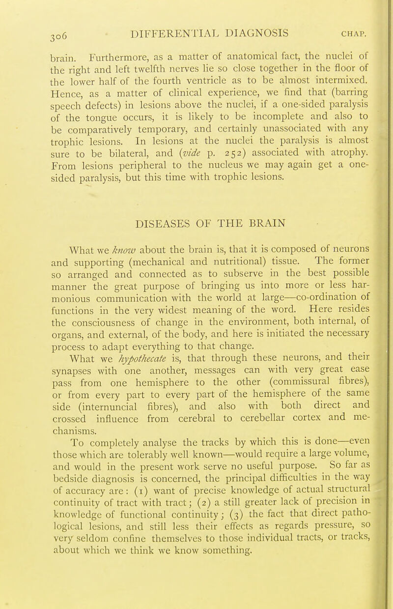 brain. Furthermore, as a matter of anatomical fact, the nuclei of the right and left twelfth nerves lie so close together in the floor of the lower half of the fourth ventricle as to be almost intermixed. Hence, as a matter of clinical experience, we find that (barring speech defects) in lesions above the nuclei, if a one-sided paralysis of the tongue occurs, it is likely to be incomplete and also to be comparatively temporary, and certainly unassociated with any trophic lesions. In lesions at the nuclei the paralysis is almost sure to be bilateral, and (vide p. 252) associated with atrophy. From lesions peripheral to the nucleus we may again get a one- sided paralysis, but this time with trophic lesions. DISEASES OF THE BRAIN What we know about the brain is, that it is composed of neurons and supporting (mechanical and nutritional) tissue. The former so arranged and connected as to subserve in the best possible manner the great purpose of bringing us into more or less har- monious communication with the world at large—co-ordination of functions in the very widest meaning of the word. Here resides the consciousness of change in the environment, both internal, of organs, and external, of the body, and here is initiated the necessary process to adapt everything to that change. What we hypothecate is, that through these neurons, and their synapses with one another, messages can with very great ease pass from one hemisphere to the other (commissural fibres), or from every part to every part of the hemisphere of the same side (internuncial fibres), and also with both direct and crossed influence from cerebral to cerebellar cortex and me- chanisms. To completely analyse the tracks by which this is done—even those which are tolerably well known—would require a large volume, and would in the present work serve no useful purpose. So far as bedside diagnosis is concerned, the principal difficulties in the way of accuracy are: (1) want of precise knowledge of actual structural continuity of tract with tract; (2) a still greater lack of precision in knowledge of functional continuity; (3) the fact that direct patho- logical lesions, and still less their effects as regards pressure, so very seldom confine themselves to those individual tracts, or tracks, about which we think we know something.