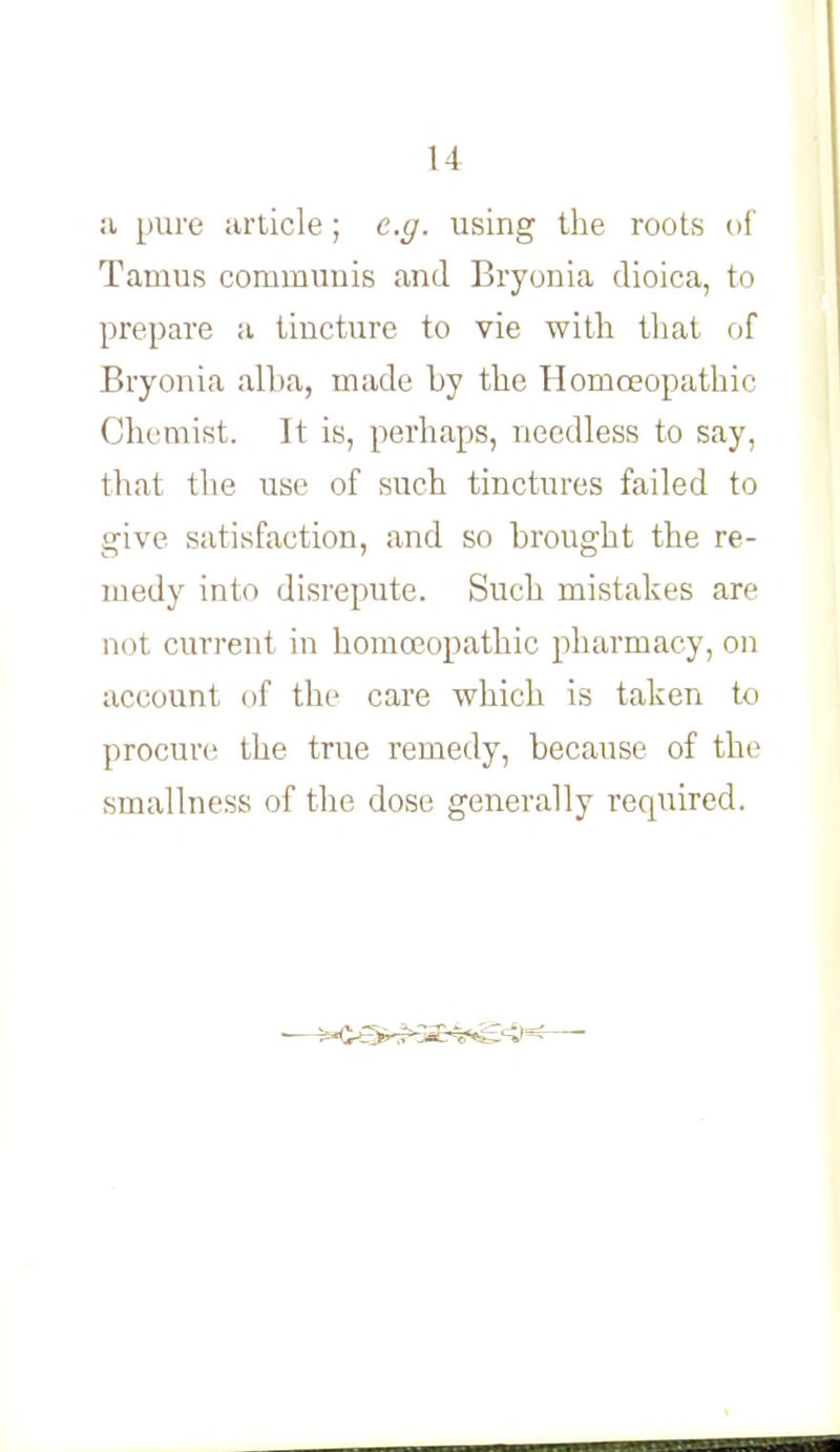 a pure article ; e.g. using the roots of Tamus communis and Bryonia dioica, to prepare a tincture to vie with that of Bryonia alba, made by the Homoeopathic Chemist. It is, perhaps, needless to say, thai the use of such tinctures failed to give satisfaction, and so brought the re- medy into disrepute. Such mistakes are nut current in homoeopathic pharmacy, on account, (if the care which is taken to procure the true remedy, because of the smallness of the dose generally required.