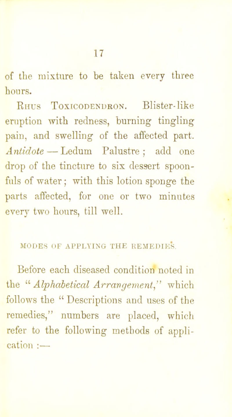 of the mixture to be taken every three hours. Rhus Toxicodendron. Blister-like eruption with redness, burning tingling pain, and swelling of the affected part. Antidote — Ledum Palustre ; add one drop of the tincture to six dessert spoon- fuls of water; with this lotion sponge the parts affected, for one or two minutes every two hours, till well. MODES OF APPLYING THE REMEDIES. Before each diseased condition noted in the  Alphabetical Arrangement, which follows the  Descriptions and uses of the remedies, numbers are placed, which refer to the following methods of appli- cation :—