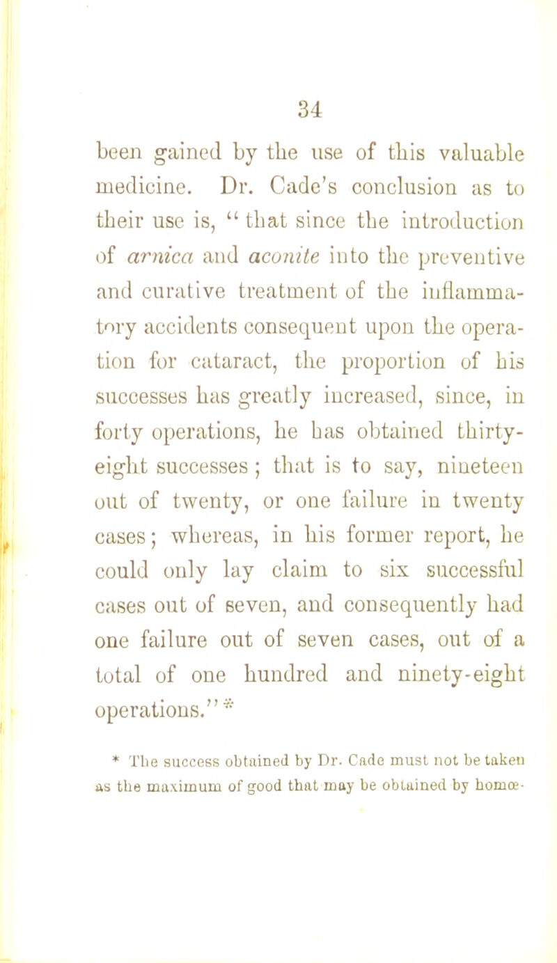 been gained by tbe use of this valuable medicine. Dr. Cade's conclusion as to their use is,  that since the introduction of arnica and aconite into the preventive and curative treatment of the inflamma- tory accidents consequent upon the opera- tion for cataract, the proportion of his successes has greatly increased, since, in forty operations, he has obtained thirty- eight successes ; that is to say, nineteen out of twenty, or one failure in twenty cases; whereas, in his former report, he could only lay claim to six successful cases out of seven, and consequently had one failure out of seven cases, out of a total of one hundred and ninety-eight operations.* * Tlie success obtained by Dr. Cade must not betaken as the maximum of good that may be obtained by horuce-