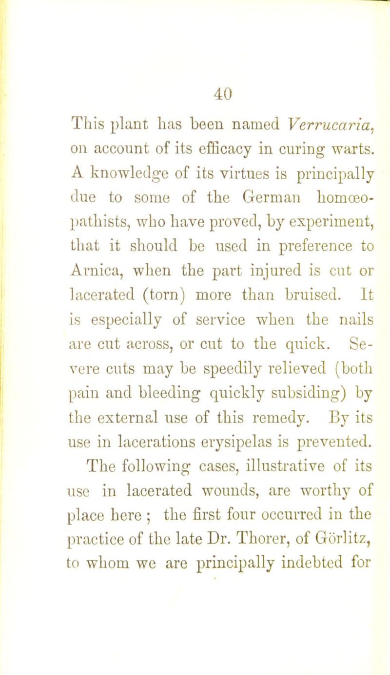 This plant has been named Verrucaria, on account of its efficacy in curing warts. A knowledge of its virtues is principally due to some of the German homoeo- pathists, who have proved, by experiment, that it should be used in preference to Arnica, when the part injured is cut or lacerated (torn) more than bruised. It is especially of service when the nails are cut across, or cut to the quick. Se- vere cuts may be speedily relieved (both pain and bleeding quickly subsiding) by the external use of this remedy. By its use in lacerations erysipelas is prevented. The following cases, illustrative of its use in lacerated wounds, are worthy of place here ; the first four occurred in the practice of the late Dr. Thorer, of Gorlitz, to whom we are principally indebted for