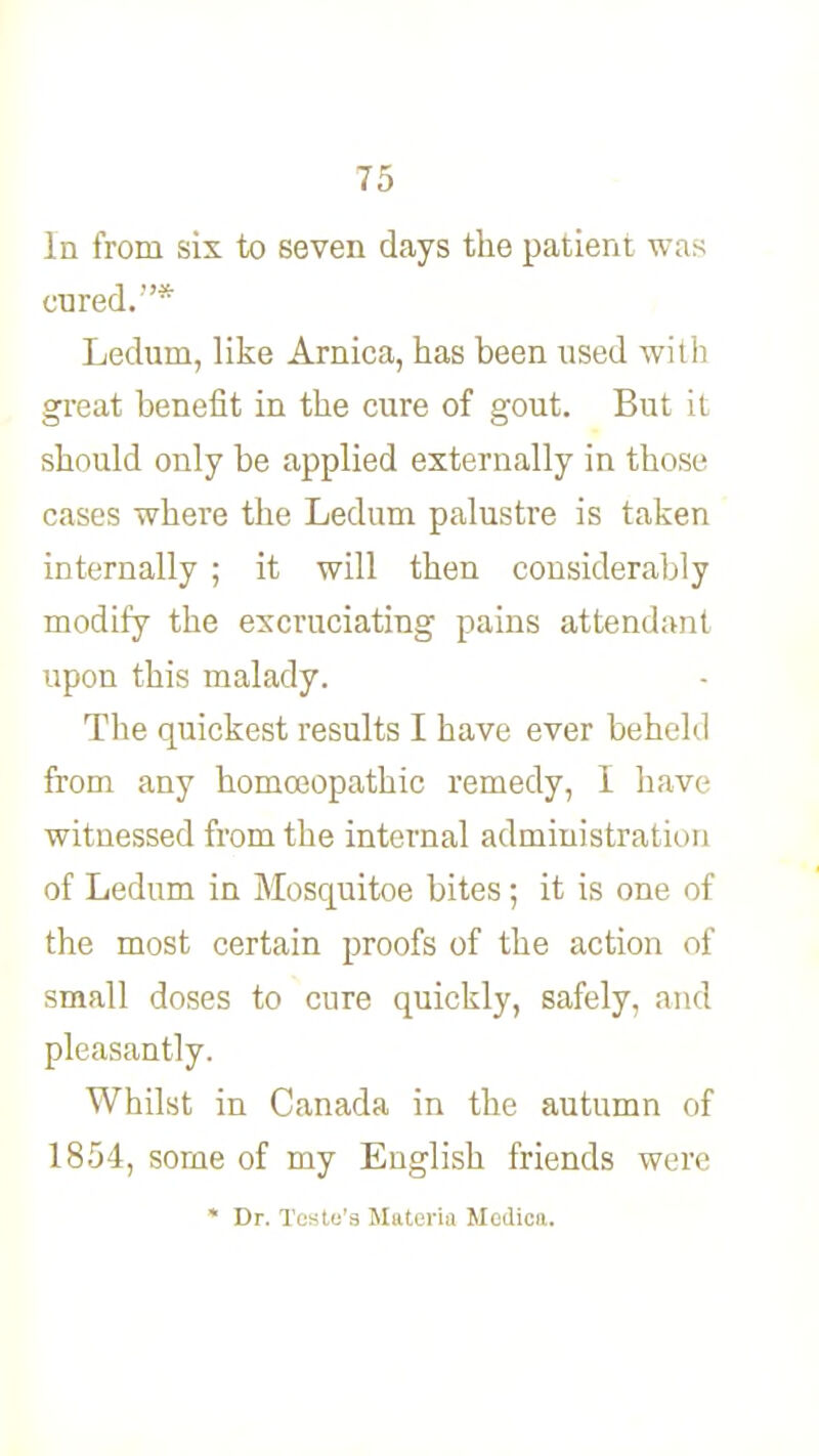 In from six to seven days the patient was cured.* Ledum, like Arnica, has been used with great benefit in the cure of gout. But it should only be applied externally in those cases where the Ledum palustre is taken internally ; it will then considerably modify the excruciating pains attendant upon this malady. The quickest results I have ever behehl from any homoeopathic remedy, I have witnessed from the internal administration of Ledum in Mosquitoe bites; it is one of the most certain proofs of the action of small doses to cure quickly, safely, and pleasantly. Whilst in Canada in the autumn of 1854, some of my English friends were * Dr. TeHtu'3 Materia Ifedica.