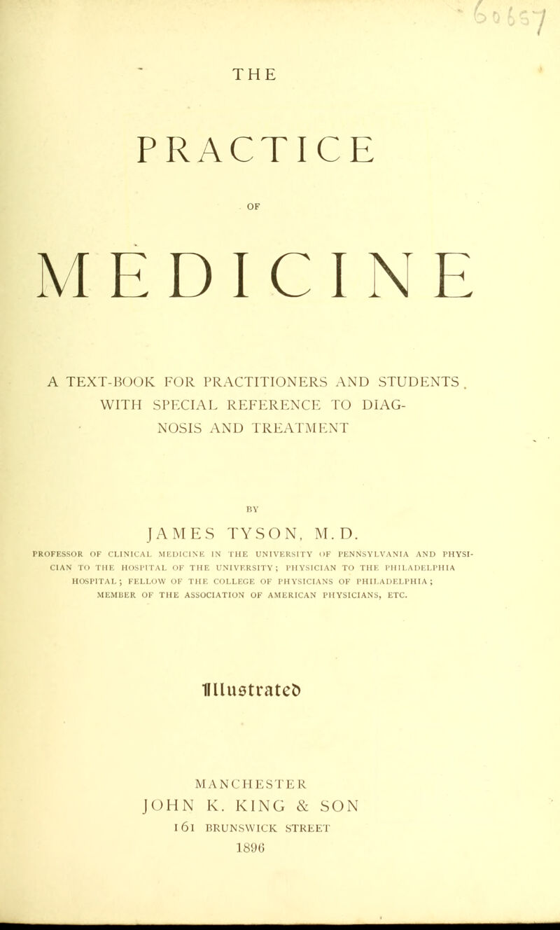 THE PRACTICE OF MEDICINE A TEXT-BOOK FOR PRACTITIONERS AND STUDENTS . WITH SPECIAL REFERENCE TO DIAG- NOSIS AND TREATMENT JAMES TYSON, M. D. PROFESSOR OF CLINICAL MEDICINE IN THE UNIVERSITY OF PENNSYLVANIA AND PHYSI- CIAN TO THE HOSPITAL OF THE UNIVERSITY; PHYSICIAN TO THE PHILADELPHIA HOSPITAL; FELLOW OF THE COLLEGE OF PHYSICIANS OF PHILADELPHIA; MEMBER OF THE ASSOCIATION OF AMERICAN PHYSICIANS, ETC. Ullustratefc MANCHESTER JOHN K. KING & SON I 61 BRUNSWICK STREET 1896