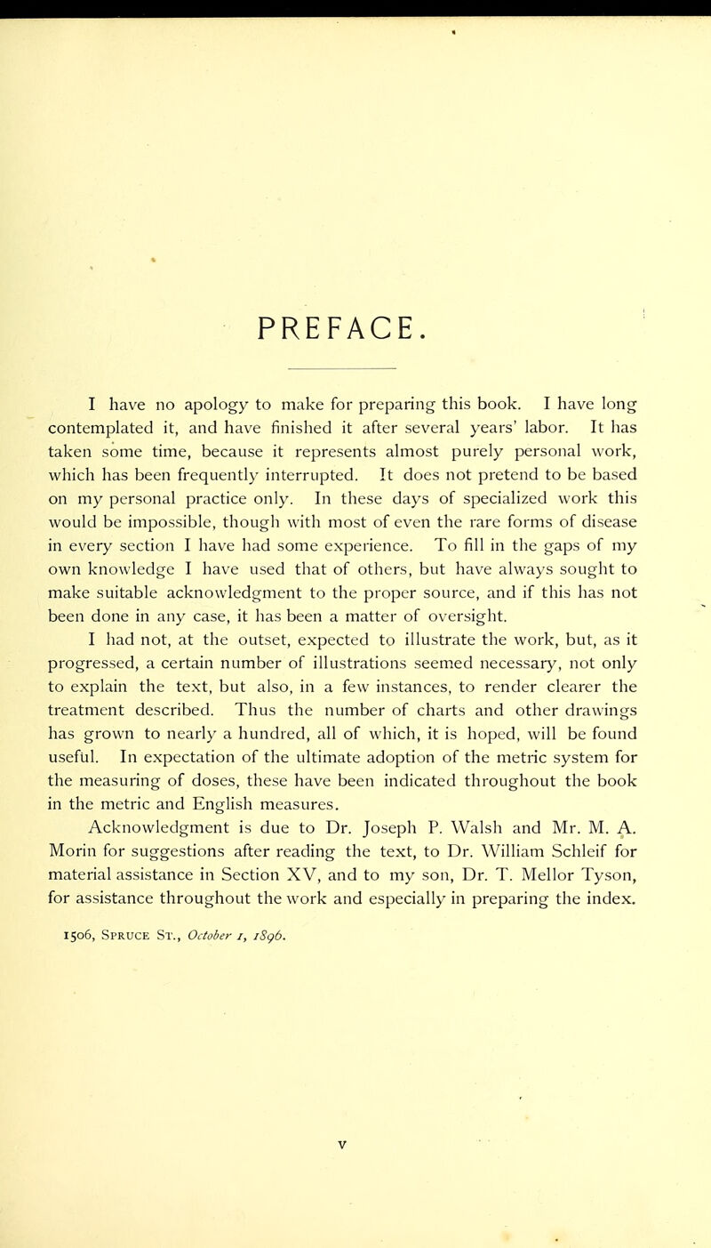 PREFACE. I have no apology to make for preparing this book. I have long contemplated it, and have finished it after several years' labor. It has taken some time, because it represents almost purely personal work, which has been frequently interrupted. It does not pretend to be based on my personal practice only. In these days of specialized work this would be impossible, though with most of even the rare forms of disease in every section I have had some experience. To fill in the gaps of my own knowledge I have used that of others, but have always sought to make suitable acknowledgment to the proper source, and if this has not been done in any case, it has been a matter of oversight. I had not, at the outset, expected to illustrate the work, but, as it progressed, a certain number of illustrations seemed necessary, not only to explain the text, but also, in a few instances, to render clearer the treatment described. Thus the number of charts and other drawings has grown to nearly a hundred, all of which, it is hoped, will be found useful. In expectation of the ultimate adoption of the metric system for the measuring of doses, these have been indicated throughout the book in the metric and English measures. Acknowledgment is due to Dr. Joseph P. Walsh and Mr. M. A. Morin for suggestions after reading the text, to Dr. William Schleif for material assistance in Section XV, and to my son, Dr. T. Mellor Tyson, for assistance throughout the work and especially in preparing the index. 1506, Spruce St., October 1, iSgb.