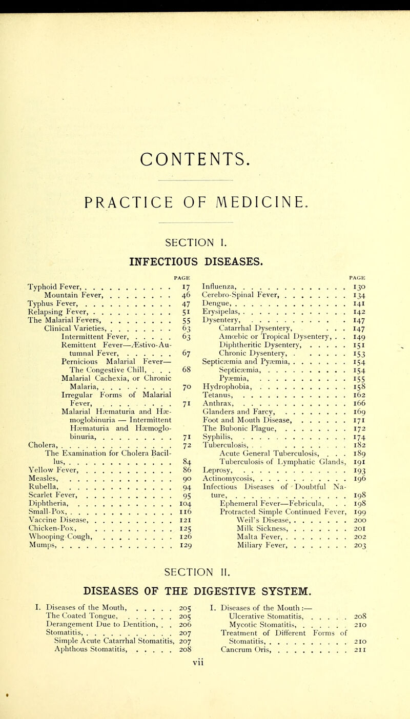 CONTENTS. PRACTICE OF MEDICINE. SECTION I. INFECTIOUS DISEASES. PAGE Typhoid Fever, 17 Mountain Fever, 46 Typhus Fever, 47 Relapsing Fever, 51 The Malarial Fevers, 55 Clinical Varieties, 63 Intermittent Fever, 63 Remittent Fever—^istivo-Au- tumnal Fever, 67 Pernicious Malarial Fever— The Congestive Chill, ... 68 Malarial Cachexia, or Chronic Malaria, 70 Irregular Forms of Malarial Fever, 71 Malarial Hematuria and Hse- moglobinuria — Intermittent Hematuria and Hasmoglo- binuria, 71 Cholera, 72 The Examination for Cholera Bacil- lus, 84 Yellow Fever, 86 Measles, 90 Rubella 94 Scarlet Fever, 95 Diphtheria, 104 Small-Pox, 116 Vaccine Disease, 121 Chicken-Pox, 125 Whooping Cough, 126 Mumps, 129 I. Diseases of the Mouth, 205 The Coated Tongue, 205 Derangement Due to Dentition, . . 206 Stomatitis, 207 Simple Acute Catarrhal Stomatitis, 207 Aphthous Stomatitis, 208 PAGE Influenza, 130 Cerebro-Spinal Fever, 134 Dengue, 141 Erysipelas, 142 Dysentery, 147 Catarrhal Dysentery, ... 147 Amcebic or Tropical Dysentery, . . 149 Diphtheritic Dysentery, 151 Chronic Dysentery, 153 Septicemia and Pyemia, 154 Septicemia, 154 Pyaemia, 155 Hydrophobia, 158 Tetanus, 162 Anthrax, 166 Glanders and Farcy, 169 Foot and Mouth Disease, 171 The Bubonic Plague, 172 Syphilis, 174 Tuberculosis, . . 182 Acute General Tuberculosis, ... 189 Tuberculosis of Lymphatic Glands, 191 Leprosy, 193 Actinomycosis, 196 Infectious Diseases of - Doubtful Na- ture, 198 Ephemeral Fever-—Febricula, . . 198 Protracted Simple Continued Fever, 199 Weil's Disease, 200 Milk Sickness, 201 Malta Fever, 202 Miliary Fever, 203 I. Diseases of the Mouth :— Ulcerative Stomatitis, 208 Mycotic Stomatitis, 210 Treatment of Different Forms of Stomatitis, 210 Cancrum Oris, 211 SECTION II. DISEASES OF THE DIGESTIVE SYSTEM. Vll