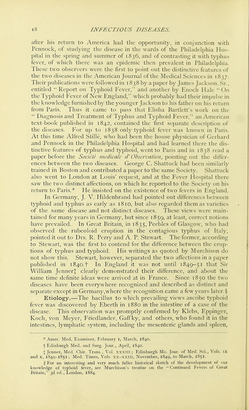 after his return to America had the opportunity, in conjunction with Pennock, of studying the disease in the wards of the Philadelphia Hos- pital in the spring and summer of 1836, and of contrasting it with typhus fever, of which there was an epidemic then prevalent in Philadelphia. These two observers were the first to point out the distinctive features of the two diseases in the American Journal of the Medical Sciences in 1837: Their publications were followed in 1838 by a paper by James Jackson. Sr., entitled  Report on Typhoid Fever, and another by Enoch Hale  On the Typhoid Fever of New England, which probably had their impulse in the knowledge furnished by the younger Jackson to his father on his return from Paris. Thus it came to pass that Elisha Bartlett's work on the  Diagnosis and Treatment of Typhus and Typhoid Fever,- an American text-book published in 1842, contained the first separate description of the diseases. For up to 1838 only typhoid fever was known in Paris. At this time Alfred Stille, who had been the house physician of Gerhard and Pennock in the Philadelphia Hospital and had learned there the dis- tinctive features of typhus and typhoid, went to Paris and in 1838 read a paper before the Socicte mcdicalc d' Observation, pointing out the differ- ences between the two diseases. George C. Shattuck had been similarly trained in Boston and contributed a paper to the same Society. Shattuck also went to London at Louis' request, and at the Fever Hospital there saw the two distinct affections, on which he reported to the Society on his return to Paris.* He insisted on the existence of two fevers in England. In Germany, J. V. Hildenbrand had pointed out differences between typhoid and typhus as early as 1810, but also regarded them as varieties of the same disease and not distinct diseases. These views were main- tained for many years in Germany, but since 1859, at least, correct notions have prevailed. In Great Britain, in 1835, Peebles of Glasgow, who had observed the rubeoloid eruption in the contagious typhus of Italy, pointed it out to Drs. R. Perry and A. P. Stewart. The former, according to Stewart, was the first to contend for the difference between the erup- tions of typhus and typhoid. His writings as quoted by Murchison do not show this. Stewart, however, separated the two affections in a paper published in i840.f In England it was not until 1849—51 that Sir William Jenner| clearly demonstrated their difference, and about the same time definite ideas were arrived at in France. Since 1850 the two diseases have been everywhere recognized and described as distinct and separate except in Germany,where the recognition came a few years later. § Etiology.—The bacillus to which prevailing views ascribe typhoid fever was discovered by Eberth in 1880 in the intestine of a case of the disease. This observation was promptly confirmed by Klebs, Eppinger, Koch, von Meyer, Friedlander, Gaffky, and others, who found it in the intestines, lymphatic system, including the mesenteric glands and spleen, *Amer. Med. Examiner, February l, March, 1840. f Edinburgh Med. and Surg. Jour., April, 1840. % Jenner, Med. Chir. Trans., Vol. XXXIII; Edinburgh Mo. Jour, of Med. Sci., Vols. IX and X, 1849-1851 ; Med. Times, Vols. XX-xxin, November, 1849, to March, 1851. § For an interesting and very much fuller historical sketch of the development of our knowledge of typhoid fever, see Murchison's treatise on the  Continued Fevers of Great Britain, 3d ed., London, 1884.