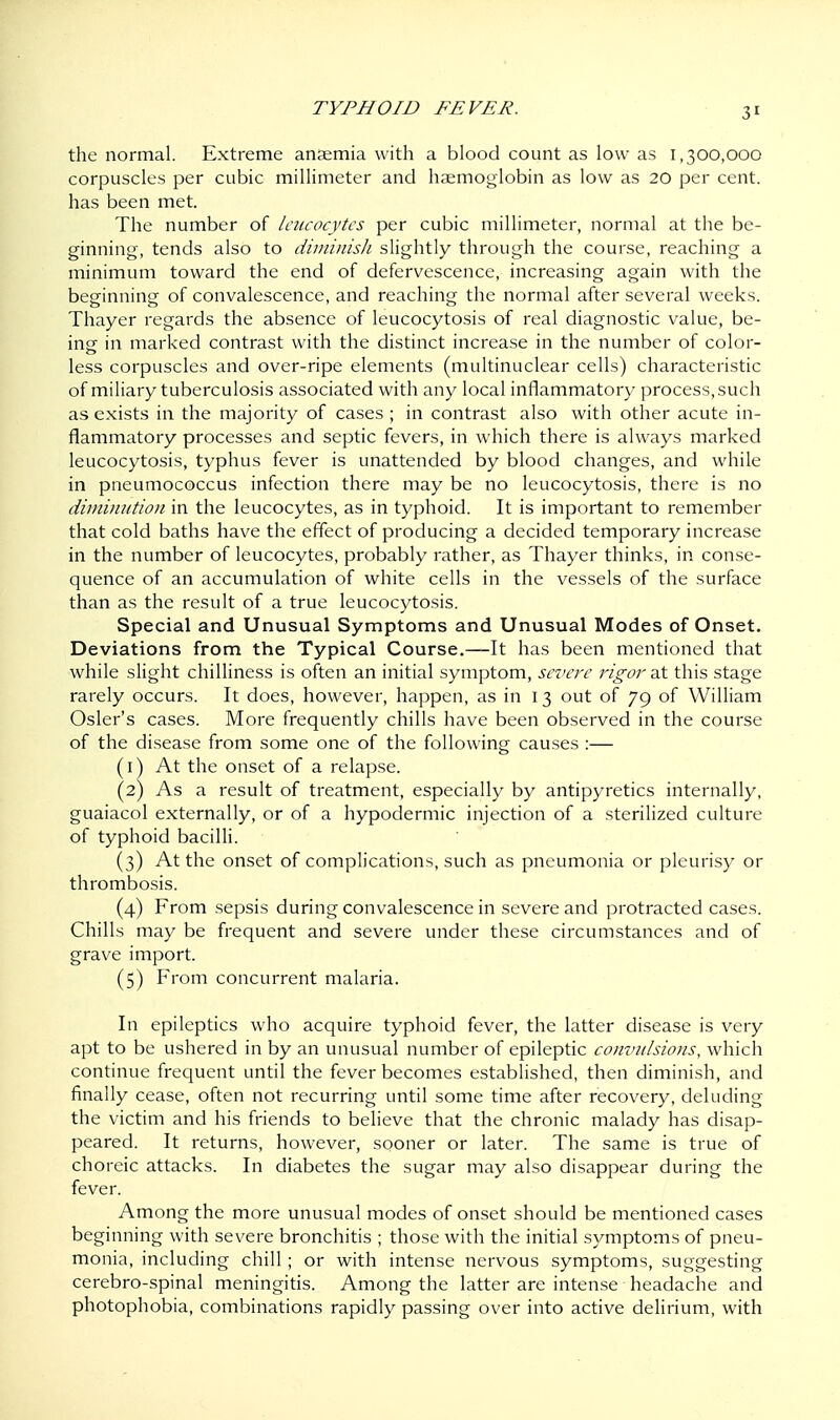 the normal. Extreme anaemia with a blood count as low as 1,300,000 corpuscles per cubic millimeter and haemoglobin as low as 20 per cent, has been met. The number of leucocytes per cubic millimeter, normal at the be- ginning, tends also to diminish slightly through the course, reaching a minimum toward the end of defervescence, increasing again with the beginning of convalescence, and reaching the normal after several weeks. Thayer regards the absence of leucocytosis of real diagnostic value, be- ing in marked contrast with the distinct increase in the number of color- less corpuscles and over-ripe elements (multinuclear cells) characteristic of miliary tuberculosis associated with any local inflammatory process, such as exists in the majority of cases ; in contrast also with other acute in- flammatory processes and septic fevers, in which there is always marked leucocytosis, typhus fever is unattended by blood changes, and while in pneumococcus infection there may be no leucocytosis, there is no diminution in the leucocytes, as in typhoid. It is important to remember that cold baths have the effect of producing a decided temporary increase in the number of leucocytes, probably rather, as Thayer thinks, in conse- quence of an accumulation of white cells in the vessels of the surface than as the result of a true leucocytosis. Special and Unusual Symptoms and Unusual Modes of Onset. Deviations from the Typical Course.—It has been mentioned that while slight chilliness is often an initial symptom, severe rigor at this stage rarely occurs. It does, however, happen, as in 13 out of 79 of William Osier's cases. More frequently chills have been observed in the course of the disease from some one of the following' causes :— (1) At the onset of a relapse. (2) As a result of treatment, especially by antipyretics internally, guaiacol externally, or of a hypodermic injection of a sterilized culture of typhoid bacilli. (3) At the onset of complications, such as pneumonia or pleurisy or thrombosis. (4) From sepsis during convalescence in severe and protracted cases. Chills may be frequent and severe under these circumstances and of grave import. (5) From concurrent malaria. In epileptics who acquire typhoid fever, the latter disease is very apt to be ushered in by an unusual number of epileptic convulsions, which continue frequent until the fever becomes established, then diminish, and finally cease, often not recurring until some time after recovery, deluding the victim and his friends to believe that the chronic malady has disap- peared. It returns, however, sooner or later. The same is true of ch oreic attacks. In diabetes the sugar may also disappear during the fever. Among the more unusual modes of onset should be mentioned cases beginning with severe bronchitis ; those with the initial symptoms of pneu- monia, including chill ; or with intense nervous symptoms, suggesting cerebro-spinal meningitis. Among the latter are intense headache and photophobia, combinations rapidly passing over into active delirium, with