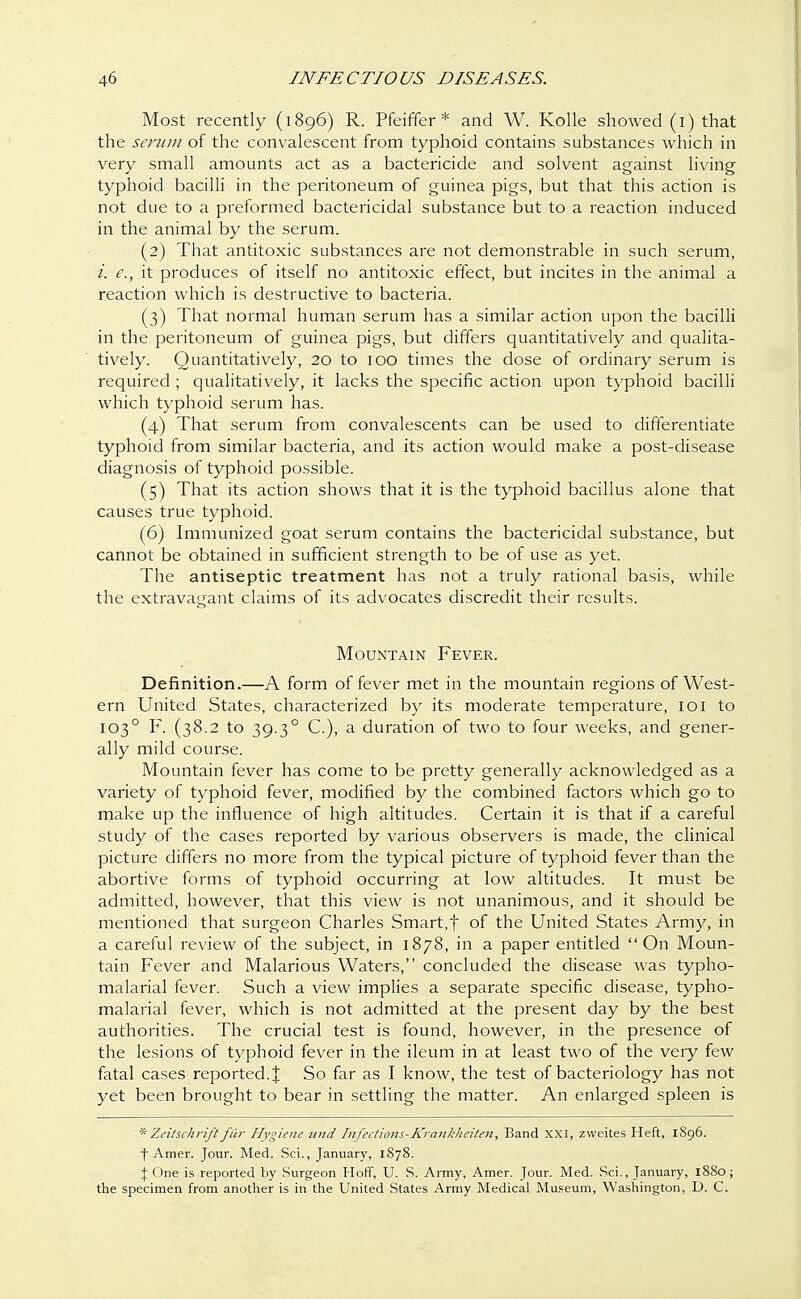 Most recently (1896) R. Pfeiffer * and W. Kolle showed (1) that the serum of the convalescent from typhoid contains substances which in very small amounts act as a bactericide and solvent against living typhoid bacilli in the peritoneum of guinea pigs, but that this action is not due to a preformed bactericidal substance but to a reaction induced in the animal by the serum. (2) That antitoxic substances are not demonstrable in such serum, i. c, it produces of itself no antitoxic effect, but incites in the animal a reaction which is destructive to bacteria. (3) That normal human serum has a similar action upon the bacilli in the peritoneum of guinea pigs, but differs quantitatively and qualita- tively. Quantitatively, 20 to 100 times the dose of ordinary serum is required ; qualitatively, it lacks the specific action upon typhoid bacilli which typhoid serum has. (4) That serum from convalescents can be used to differentiate typhoid from similar bacteria, and its action would make a post-disease diagnosis of typhoid possible. (5) That its action shows that it is the typhoid bacillus alone that causes true typhoid. (6) Immunized goat serum contains the bactericidal substance, but cannot be obtained in sufficient strength to be of use as yet. The antiseptic treatment has not a truly rational basis, while the extravagant claims of its advocates discredit their results. Mountain Fever. Definition.—A form of fever met in the mountain regions of West- ern United States, characterized by its moderate temperature, 101 to 1030 F. (38.2 to 39.30 C), a duration of two to four weeks, and gener- ally mild course. Mountain fever has come to be pretty generally acknowledged as a variety of typhoid fever, modified by the combined factors which go to make up the influence of high altitudes. Certain it is that if a careful study of the cases reported by various observers is made, the clinical picture differs no more from the typical picture of typhoid fever than the abortive forms of typhoid occurring at low altitudes. It must be admitted, however, that this view is not unanimous, and it should be mentioned that surgeon Charles Smart,f of the United States Army, in a careful review of the subject, in 1878, in a paper entitled On Moun- tain Fever and Malarious Waters, concluded the disease was typho- malarial fever. Such a view implies a separate specific disease, typho- malarial fever, which is not admitted at the present day by the best authorities. The crucial test is found, however, in the presence of the lesions of typhoid fever in the ileum in at least two of the very few fatal cases reported. J So far as I know, the test of bacteriology has not yet been brought to bear in settling the matter. An enlarged spleen is  *Zeiischriftfur Hygiene und Infections-Krankhciten, Band xxi, zweites Heft, 1S96. f Amer. Jour. Med. Sci., January, 1S78. % One is reported by Surgeon Hoff, U. S. Army, Amer. Jour. Med. Sci., January, 1880; the specimen from another is in the United States Army Medical Museum, Washington, D. C.