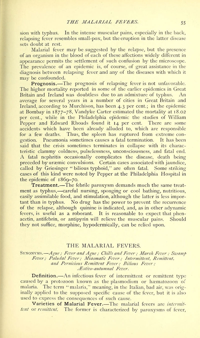 sion with typhus. In the intense muscular pains, especially in the back, relapsing fever resembles small-pox, but the eruption in the latter disease sets doubt at rest. Malarial fever may be suggested by the relapse, but the presence of an organism in the blood of each of these affections widely different in appearance permits the settlement of such confusion by the microscope. The prevalence of an epidemic is, of course, of great assistance in the diagnosis between relapsing fever-and any of the diseases with which it may be confounded. Prognosis.—The prognosis of relapsing fever is not unfavorable. The higher mortality reported in some of the earlier epidemics in Great Britain and Ireland was doubtless due to an admixture of typhus. An average for several years in a number of cities in Great Britain and Ireland, according to Murchison, has been 4.3 per cent.; in the epidemic at Bombay in 1877-78, Vandyke Carter estimated the mortality at 18.02 per cent, while in the Philadelphia epidemic the studies of William Pepper and Edward Rhoads found it 14 per cent. There are some accidents which have been already alluded to, which are responsible for a few deaths. Thus, the spleen has ruptured from extreme con- gestion. Pneumonia sometimes causes a fatal termination. It has been said that the crisis sometimes terminates in collapse with its charac- teristic clammy coldness, pulselessness, unconsciousness, and fatal end. A fatal nephritis occasionally complicates the disease, death being preceded by uraemic convulsions. Certain cases associated with jaundice, called by Griesinger  bilious typhoid, are often fatal. Some striking cases of this kind were noted by Pepper at the Philadelphia Hospital in the epidemic of 1869-70. Treatment.—The febrile paroxysm demands much the same treat- ment as typhus,—careful nursing, sponging or cool bathing, nutritious, easily assimilable food, and stimulation, although the latter is less impor- tant than in typhus. No drug has the power to prevent the recurrence of the relapse, although quinine is indicated, and, as in other adynamic fevers, is useful as a roborant. It is reasonable to expect that phen- acetin, antifebrin, or antipyrin will relieve the muscular pains. Should they not suffice, morphine, hypodermically, can be relied upon. THE MALARIAL FEVERS. Synonyms.—Ague ; Fever and Ague ; Chills and Fever ; Marsh Fever; Swamp Fever; Paludal Fever; Miasmatic Fever; Intermittent, Remittent, and Pernicious Remittent Fever; Bilious Fever; sEstivo-autumnal Fever. Definition.—An infectious fever of intermittent or remittent type caused by a protozoon known as the plasmodium or haematozoon of malaria. The term  malaria, meaning, in the Italian, bad air, was orig- inally applied to the supposed specific cause of the fever, but it is also used to express the consequences of such cause. Varieties of Malarial Fever.—The malarial fevers are intermit- tent or remittent. The former is characterized by paroxysms of fever,