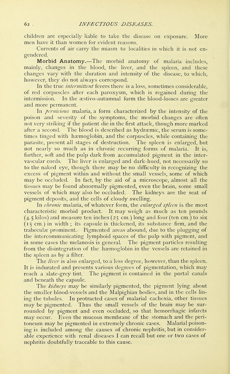 children are especially liable to take the disease on exposure. More men have it than women for evident reasons. Currents of air carry the miasm to localities in which it is not en- gendered. Morbid Anatomy.—The morbid anatomy of malaria includes, mainly, changes in the blood, the liver, and the spleen, and these changes vary with the duration and intensity of the disease, to which, however, they do not always correspond. In the true intermittent fevers there is a loss, sometimes considerable, of red corpuscles after each paroxysm, which is regained during the intermission. In the aestivo-autumnal form the blood-losses are greater and more permanent. In pernicious malaria, a form characterized by the intensity of the poison and severity of the symptoms, the morbid changes are often not very striking if the patient die in the first attack, though more marked after a second. The blood is described as hydraemic, the serum is some- times tinged with haemoglobin, and the corpuscles, while containing the parasite, present all stages of destruction. The spleen is enlarged, but not nearly so much as in chronic recurring forms of malaria. It is, further, soft and the pulp dark from accumulated pigment in the inter- vascular cords. The liver is enlarged and dark-hued, not necessarily so to the naked eye, though there may be no difficulty in recognizing the excess of pigment within and without the small vessels, some of which may be occluded. In fact, by the aid of a microscope, almost all the tissues may be found abnormally pigmented, even the brain, some small vessels of which may also be occluded. The kidneys are the seat of pigment deposits, and the cells of cloudy swelling. In chronic malaria, of whatever form, the enlarged spleen is the most characteristic morbid product. It may weigh as much as ten pounds (4.5 kilos) and measure ten inches (25 cm.) long and four (ten cm.) to six (15 cm.) in width ; its capsule is thickened, its substance firm, and the trabecular prominent. Pigmented areas abound, due to the plugging of the intercommunicating lymphoid spaces of the pulp with pigment, and in some cases the melanosis is general. The pigment particles resulting from the disintegration of the haemoglobin in the vessels are retained in the spleen as by a filter. The liver is also enlarged, to a less degree, however, than the spleen. It is indurated and presents various degrees of pigmentation, which may reach a slate-grey tint. The pigment is contained in the portal canals and beneath the capsule. The kidneys may be similarly pigmented, the pigment lying about the smaller blood-vessels and the Malpighian bodies, and in the cells lin- ing the tubules. In protracted cases of malarial cachexia, other tissues may be pigmented. Thus the small vessels of the brain may be sur- rounded by pigment and even occluded, so that hemorrhagic infarcts may occur. Even the mucous membrane of the stomach and the peri- toneum may be pigmented in extremely chronic cases. Malarial poison- ing is included among the causes of chronic nephritis, but in consider- able experience with renal diseases I can recall but one or two cases of nephritis doubtfully traceable to this cause.