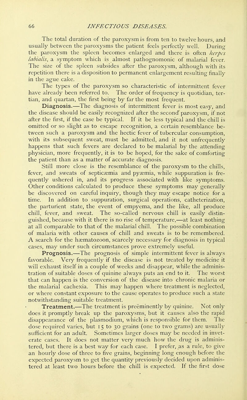 The total duration of the paroxysm is from ten to twelve hours, and usually between the paroxysms the patient feels perfectly well. During the paroxysm the spleen becomes enlarged and there is often herpes labialis, a symptom which is almost pathognomonic of malarial fever. The size of the spleen subsides after the paroxysm, although with its repetition there is a disposition to permanent enlargement resulting finally in the ague cake. The types of the paroxysm so characteristic of intermittent fever have already been referred to. The order of frequency is quotidian, ter- tian, and quartan, the first being by far the most frequent. Diagnosis.—The diagnosis of intermittent fever is most easy, and the disease should be easily recognized after the second' paroxysm, if not after the first, if the case be typical. If it be less typical and the chill is omitted or so slight as to escape recognition, a certain resemblance be- tween such a paroxysm and the hectic fever of tubercular consumption, with its subsequent sweat, must be admitted, and it not unfrequently happens that such fevers are declared to be malarial by the attending physician, more frequently, it is to be hoped, for the sake of comforting the patient than as a matter of accurate diagnosis. Still more close is the resemblance of the paroxysm to the chills, fever, and sweats of septicaemia and pyaemia, while suppuration is fre- quently ushered in, and its progress associated with like symptoms. Other conditions calculated to produce these symptoms may generally be discovered on careful inquiry, though they may escape notice for a time. In addition to suppuration, surgical operations, catheterization, the parturient state, the event of empyema, and the like, all produce chill, fever, and sweat. The so-called nervous chill is easily distin- guished, because with it there is no rise of temperature,—at least nothing at all comparable to that of the malarial chill. The possible combination of malaria with other causes of chill and sweats is to be remembered. A search for the haematozoon, scarcely necessary for diagnosis in typical cases, may under such circumstances prove extremely useful. Prognosis.—The prognosis of simple intermittent fever is always favorable. Very frequently if the disease is not treated by medicine it will exhaust itself in a couple of weeks and disappear, while the adminis- tration of suitable doses of quinine always puts an end to it. The worst that can happen is the conversion of the disease into chronic malaria or the malarial cachexia. This may happen where treatment is neglected, or where constant exposure to the cause operates to produce such a state notwithstanding suitable treatment. Treatment.—The treatment is preeminently by quinine. Not only does it promptly break up the paroxysms, but it causes also the rapid disappearance of the plasmodium, which is responsible for them. The dose required varies, but I 5 to 30 grains (one to two grams) are usually sufficient for an adult. Sometimes larger doses may be needed in invet- erate cases. It does not matter very much how the drug is adminis- tered, but there is a best way for each case. I prefer, as a rule, to give an hourly dose of three to five grains, beginning long enough before the expected paroxysm to get the quantity previously decided upon adminis- tered at least two hours before the chill is expected. If the first dose