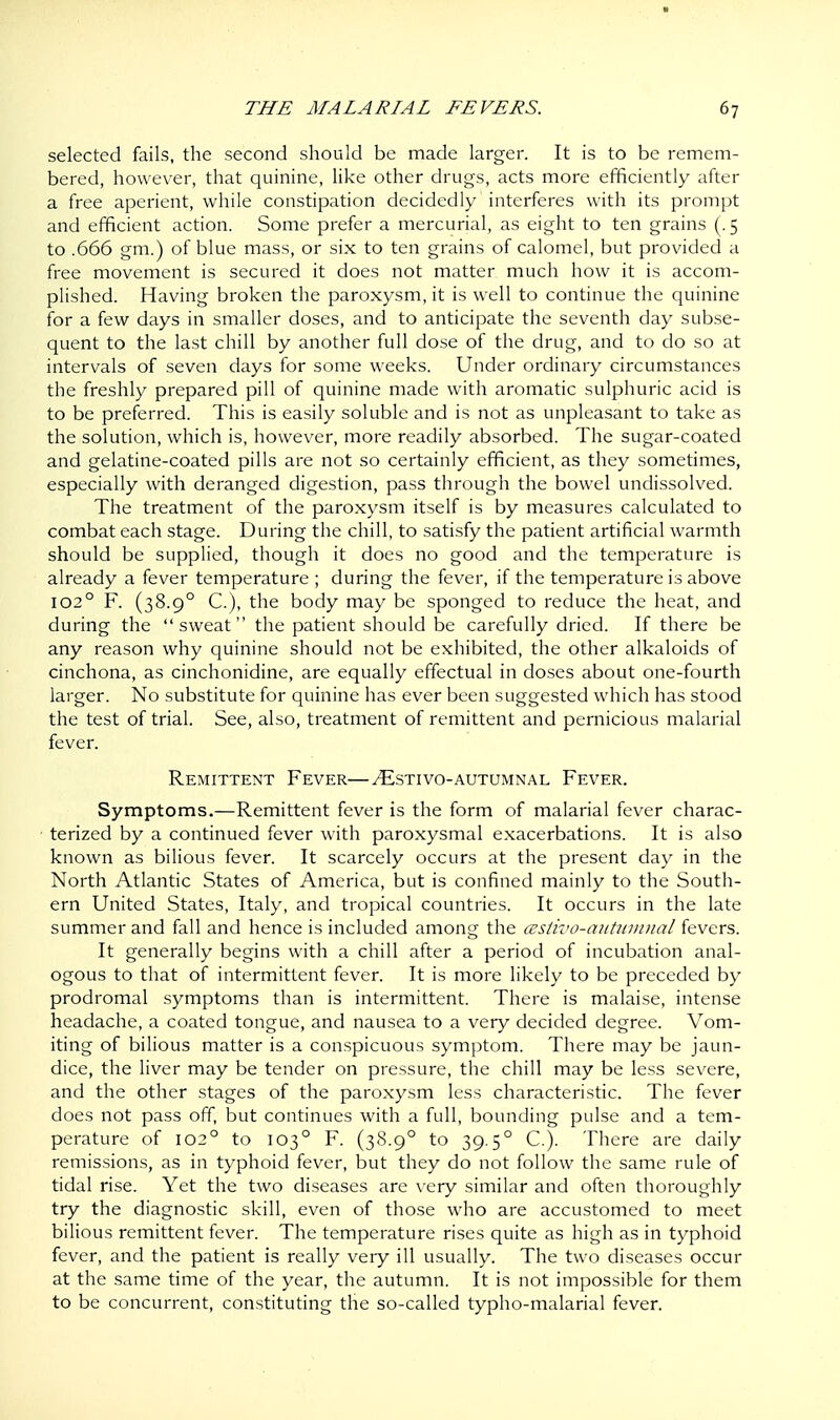 selected fails, the second should be made larger. It is to be remem- bered, however, that quinine, like other drugs, acts more efficiently after a free aperient, while constipation decidedly interferes with its prompt and efficient action. Some prefer a mercurial, as eight to ten grains (. 5 to .666 gm.) of blue mass, or six to ten grains of calomel, but provided a free movement is secured it does not matter much how it is accom- plished. Having broken the paroxysm, it is well to continue the quinine for a few days in smaller doses, and to anticipate the seventh day subse- quent to the last chill by another full dose of the drug, and to do so at intervals of seven days for some weeks. Under ordinary circumstances the freshly prepared pill of quinine made with aromatic sulphuric acid is to be preferred. This is easily soluble and is not as unpleasant to take as the solution, which is, however, more readily absorbed. The sugar-coated and gelatine-coated pills are not so certainly efficient, as they sometimes, especially with deranged digestion, pass through the bowel undissolved. The treatment of the paroxysm itself is by measures calculated to combat each stage. During the chill, to satisfy the patient artificial warmth should be supplied, though it does no good and the temperature is already a fever temperature ; during the fever, if the temperature is above 1020 F. (38.90 C), the body may be sponged to reduce the heat, and during the sweat the patient should be carefully dried. If there be any reason why quinine should not be exhibited, the other alkaloids of cinchona, as cinchonidine, are equally effectual in doses about one-fourth larger. No substitute for quinine has ever been suggested which has stood the test of trial. See, also, treatment of remittent and pernicious malarial fever. Remittent Fever—tEstivo-autumnal Fever. Symptoms.—Remittent fever is the form of malarial fever charac- terized by a continued fever with paroxysmal exacerbations. It is also known as bilious fever. It scarcely occurs at the present day in the North Atlantic States of America, but is confined mainly to the South- ern United States, Italy, and tropical countries. It occurs in the late summer and fall and hence is included among the cestivo-autumnal fevers. It generally begins with a chill after a period of incubation anal- ogous to that of intermittent fever. It is more likely to be preceded by prodromal symptoms than is intermittent. There is malaise, intense headache, a coated tongue, and nausea to a very decided degree. Vom- iting of bilious matter is a conspicuous symptom. There may be jaun- dice, the liver may be tender on pressure, the chill may be less severe, and the other stages of the paroxysm less characteristic. The fever does not pass off, but continues with a full, bounding pulse and a tem- perature of 1020 to 1030 F. (38.90 to 39.5° C). There are daily remissions, as in typhoid fever, but they do not follow the same rule of tidal rise. Yet the two diseases are very similar and often thoroughly try the diagnostic skill, even of those who are accustomed to meet bilious remittent fever. The temperature rises quite as high as in typhoid fever, and the patient is really very ill usually. The two diseases occur at the same time of the year, the autumn. It is not impossible for them to be concurrent, constituting the so-called typho-malarial fever.