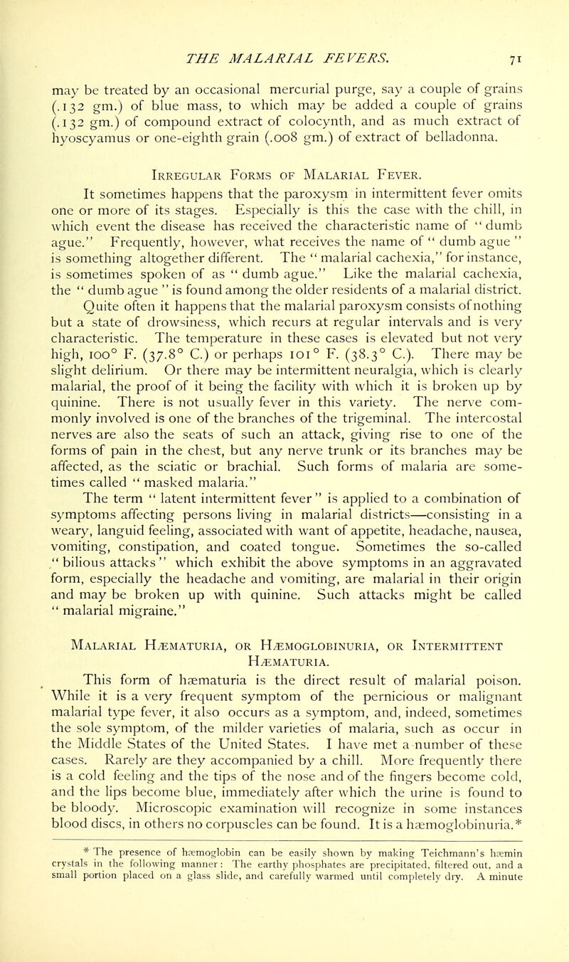 may be treated by an occasional mercurial purge, say a couple of grains (.132 gm.) of blue mass, to which may be added a couple of grains (.132 gm.) of compound extract of colocynth, and as much extract of hyoscyamus or one-eighth grain (.008 gm.) of extract of belladonna. Irregular Forms of Malarial Fever. It sometimes happens that the paroxysm in intermittent fever omits one or more of its stages. Especially is this the case with the chill, in which event the disease has received the characteristic name of dumb ague. Frequently, however, what receives the name of  dumb ague  is something altogether different. The  malarial cachexia, for instance, is sometimes spoken of as  dumb ague. Like the malarial cachexia, the  dumb ague  is found among the older residents of a malarial district. Quite often it happens that the malarial paroxysm consists of nothing but a state of drowsiness, which recurs at regular intervals and is very characteristic. The temperature in these cases is elevated but not very high, ioo° F. (37.8° C.) or perhaps 1010 F. (38.30 C). There may be slight delirium. Or there may be intermittent neuralgia, which is clearly malarial, the proof of it being the facility with which it is broken up by quinine. There is not usually fever in this variety. The nerve com- monly involved is one of the branches of the trigeminal. The intercostal nerves are also the seats of such an attack, giving rise to one of the forms of pain in the chest, but any nerve trunk or its branches may be affected, as the sciatic or brachial. Such forms of malaria are some- times called  masked malaria. The term  latent intermittent fever is applied to a combination of symptoms affecting persons living in malarial districts—consisting in a weary, languid feeling, associated with want of appetite, headache, nausea, vomiting, constipation, and coated tongue. Sometimes the so-called , bilious attacks  which exhibit the above symptoms in an aggravated form, especially the headache and vomiting, are malarial in their origin and may be broken up with quinine. Such attacks might be called  malarial migraine. Malarial Hematuria, or H/emoglobinuria, or Intermittent Hematuria. This form of hematuria is the direct result of malarial poison. While it is a very frequent symptom of the pernicious or malignant malarial type fever, it also occurs as a symptom, and, indeed, sometimes the sole symptom, of the milder varieties of malaria, such as occur in the Middle States of the United States. I have met a number of these cases. Rarely are they accompanied by a chill. More frequently there is a cold feeling and the tips of the nose and of the fingers become cold, and the lips become blue, immediately after which the urine is found to be bloody. Microscopic examination will recognize in some instances blood discs, in others no corpuscles can be found. It is a hemoglobinuria.* * The presence of hremoglobin can be easily shown by making Teichmann's hremin crystals in the following manner: The earthy phosphates are precipitated, filtered out, and a small portion placed on a glass slide, and carefully warmed until completely dry. A minute