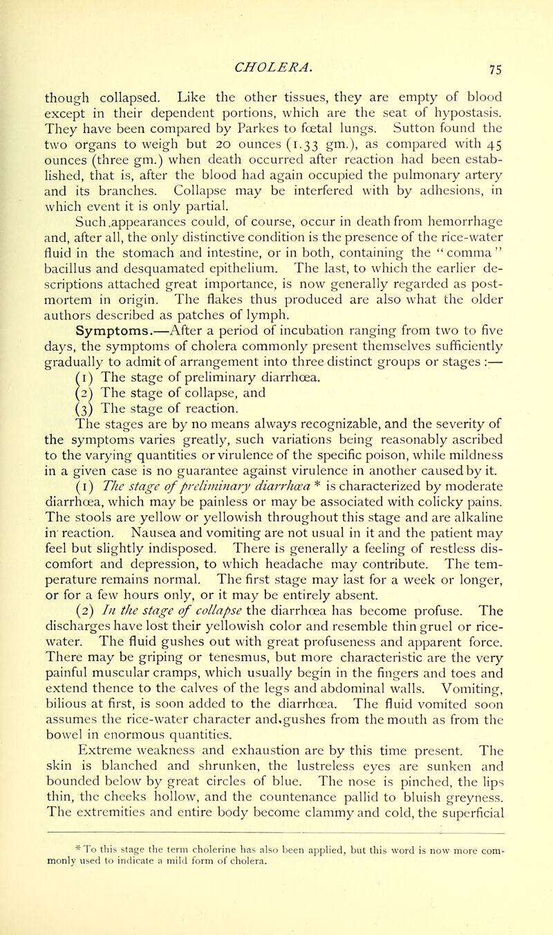 though collapsed. Like the other tissues, they are empty of blood except in their dependent portions, which are the seat of hypostasis. They have been compared by Parkes to fcetal lungs. Sutton found the two organs to weigh but 20 ounces (1.33 gm.), as compared with 45 ounces (three gm.) when death occurred after reaction had been estab- lished, that is, after the blood had again occupied the pulmonary artery and its branches. Collapse may be interfered with by adhesions, in which event it is only partial. Such .appearances could, of course, occur in death from hemorrhage and, after all, the only distinctive condition is the presence of the rice-water fluid in the stomach and intestine, or in both, containing the comma bacillus and desquamated epithelium. The last, to which the earlier de- scriptions attached great importance, is now generally regarded as post- mortem in origin. The flakes thus produced are also what the older authors described as patches of lymph. Symptoms.—After a period of incubation ranging from two to five days, the symptoms of cholera commonly present themselves sufficiently gradually to admit of arrangement into three distinct groups or stages :— 1) The stage of preliminary diarrhoea. 2) The stage of collapse, and (3) The stage of reaction. The stages are by no means always recognizable, and the severity of the symptoms varies greatly, such variations being reasonably ascribed to the varying quantities or virulence of the specific poison, while mildness in a given case is no guarantee against virulence in another caused by it. (1) The stage of preliminary diarr/icea * is characterized by moderate diarrhoea, which may be painless or may be associated with colicky pains. The stools are yellow or yellowish throughout this stage and are alkaline in' reaction. Nausea and vomiting are not usual in it and the patient may feel but slightly indisposed. There is generally a feeling of restless dis- comfort and depression, to which headache may contribute. The tem- perature remains normal. The first stage may last for a week or longer, or for a few hours only, or it may be entirely absent. (2) In the stage of collapse the diarrhoea has become profuse. The discharges have lost their yellowish color and resemble thin gruel or rice- water. The fluid gushes out with great profuseness and apparent force. There may be griping or tenesmus, but more characteristic are the very painful muscular cramps, which usually begin in the fingers and toes and extend thence to the calves of the legs and abdominal walls. Vomiting, bilious at first, is soon added to the diarrhoea. The fluid vomited soon assumes the rice-water character and,gushes from the mouth as from the bowel in enormous quantities. Extreme weakness and exhaustion are by this time present. The skin is blanched and shrunken, the lustreless eyes are sunken and bounded below by great circles of blue. The nose is pinched, the lips thin, the cheeks hollow, and the countenance pallid to bluish greyness. The extremities and entire body become clammy and cold, the superficial *To this stage the term cholerine has also been applied, but this word is now more com- monly used to indicate a mild form of cholera.