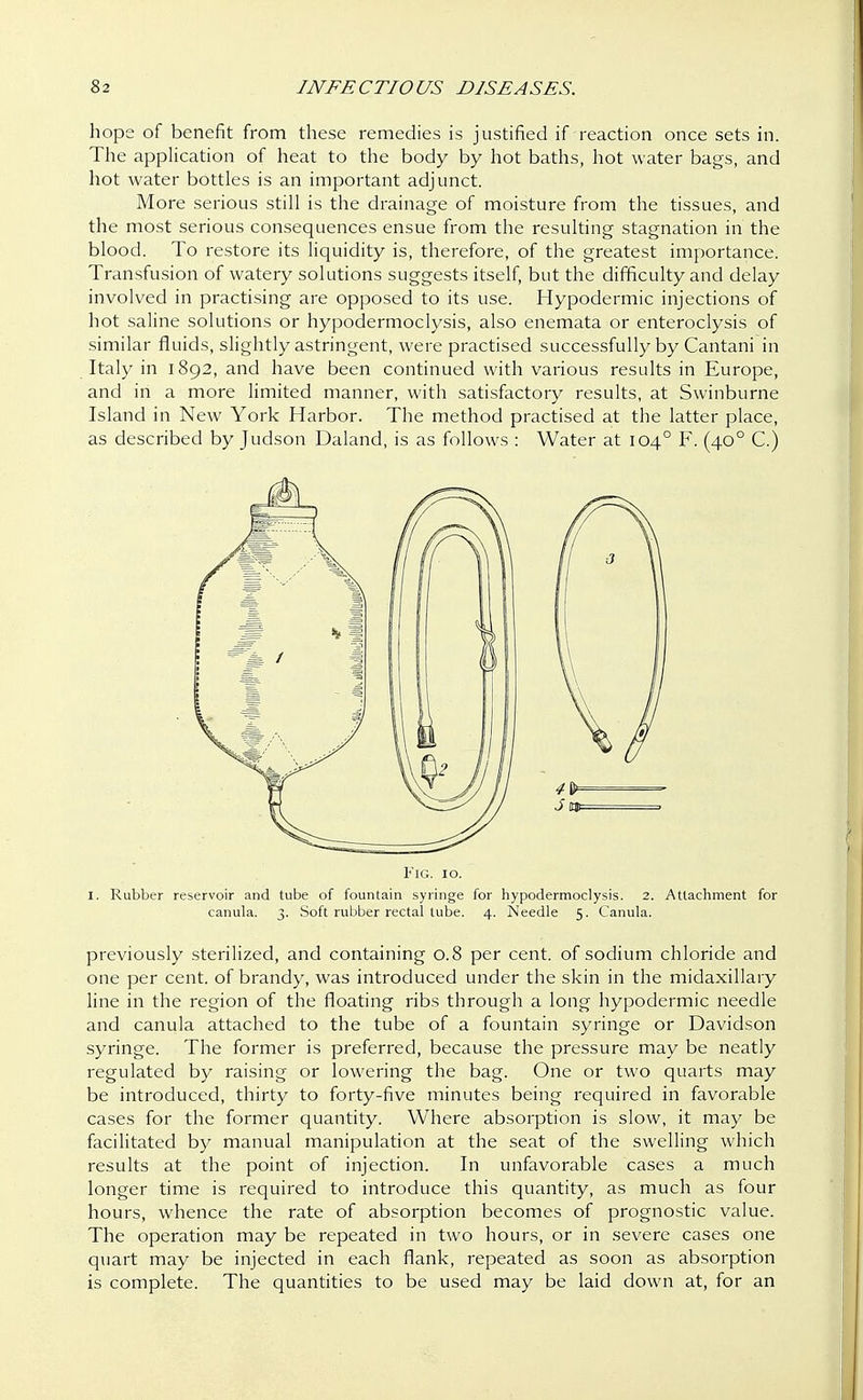 hope of benefit from these remedies is justified if reaction once sets in. The application of heat to the body by hot baths, hot water bags, and hot water bottles is an important adjunct. More serious still is the drainage of moisture from the tissues, and the most serious consequences ensue from the resulting stagnation in the blood. To restore its liquidity is, therefore, of the greatest importance. Transfusion of watery solutions suggests itself, but the difficulty and delay involved in practising are opposed to its use. Hypodermic injections of hot saline solutions or hypodermoclysis, also enemata or enteroclysis of similar fluids, slightly astringent, were practised successfully by Cantani in Italy in 1892, and have been continued with various results in Europe, and in a more limited manner, with satisfactory results, at Swinburne Island in New York Harbor. The method practised at the latter place, as described by Judson Daland, is as follows : Water at 1040 F. (400 C.) Fig. 10. I. Rubber reservoir and tube of fountain syringe for hypodermoclysis. 2. Attachment for canula. 3. Soft rubber rectal tube. 4. Needle 5. Canula. previously sterilized, and containing 0.8 per cent, of sodium chloride and one per cent, of brandy, was introduced under the skin in the midaxillary line in the region of the floating ribs through a long hypodermic needle and canula attached to the tube of a fountain syringe or Davidson syringe. The former is preferred, because the pressure may be neatly regulated by raising or lowering the bag. One or two quarts may be introduced, thirty to forty-five minutes being required in favorable cases for the former quantity. Where absorption is slow, it may be facilitated by manual manipulation at the seat of the swelling which results at the point of injection. In unfavorable cases a much longer time is required to introduce this quantity, as much as four hours, whence the rate of absorption becomes of prognostic value. The operation may be repeated in two hours, or in severe cases one quart may be injected in each flank, repeated as soon as absorption is complete. The quantities to be used may be laid down at, for an