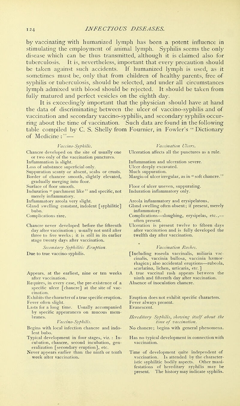by vaccinating with humanized lymph has been a potent influence in stimulating the employment of animal lymph. Syphilis seems the only disease which can be thus transmitted, although it is claimed also for tuberculosis. It is, nevertheless, important that every precaution should be taken against such accidents. If humanized lymph is used, as it sometimes must be, only that from children of healthy parents, free of syphilis or tuberculosis, should be selected, and under all circumstances lymph admixed with blood should be rejected. It should be taken from fully matured and perfect vesicles on the eighth day. It is exceedingly important that the physician should have at hand the data of discriminating between the ulcer of vaccino-syphilis and of vaccination and secondary vaccino-syphilis, and secondary syphilis occur- ring about the time of vaccination. Such data are found in the following table compiled by C. S. Shelly from Fournier, in Fowler's  Dictionary of Medicine : — Vaccino-Syphilis. Chancre developed on the site of usually one or two only of the vaccination punctures. Inflammation is slight. Loss of substance superficial only. Suppuration scanty or absent, scabs or crusts. Border of chancre smooth, slightly elevated, gradually merging into floor. Surface of floor smooth. Induration  parchment like and specific, not merely inflammatory. Inflammatory areola very slight. Gland swelling constant, indolent [syphilitic] bubo. Complications rare. Chancre never developed before the fifteenth day after vaccination ; usually not until after three to five weeks; it is still in its earlier stage twenty days after vaccination. Secondary Syphilitic Eruption. Due to true vaccino-syphilis. Appears, at the earliest, nine or ten weeks after vaccination. Requires, in every case, the pre-existence of a specific ulcer [chancre] at the site of vac- cination. Exhibits the characterof a true specific eruption. Fever often slight. Lasts for a long time. Usually accompanied by specific appearances on mucous mem- branes. Vaccino-Syph His. Begins with local infection chancre and indo- lent bubo. Typical development in four stages, viz. : In- cubation, chancre, second incubation, gen- eralization [secondar)' eruption], etc. Never appears earlier than the ninth or tenth week-after vaccination. Vaccination Ulcers. Ulceration affects all the punctures as a rule. Inflammation and ulceration severe. Ulcer deeply excavated. Much suppuration. Margin of ulcer irregular, as in  soft chancre.'' Floor of ulcer uneven, suppurating. Induration inflammatory only. Areola inflammatory and erysipelatous. Gland swelling often absent; if present, merely inflammatory. Complications—sloughing, erysipelas, etc.,— often present. Ulceration is present twelve to fifteen days after vaccination and is fully developed the twelfth day after vaccination. Vaccination Rashes. [Including roseola vaccinalis, miliaria vac- cinalis, vaccinia bullosa, vaccinia hfemor- rhagica; also accidental eruptions—rubeola, scarlatina, lichen, urticaria, etc.] A true vaccinal rash appears between the ninth and fifteenth day after vaccination. Absence of inoculation chancre. Eruption does not exhibit specific characters. Fever always present. Evanescent. Hereditary Syphilis, showing itself about the time of vaccination. No chancre; begins with general phenomena. Has no typical development in connection with vaccination. Time of development quite independent of vaccination. Is attended by the character- istic syphilitic bodily aspects. Other mani- festations of hereditary syphilis may be present. The history may indicate syphilis.