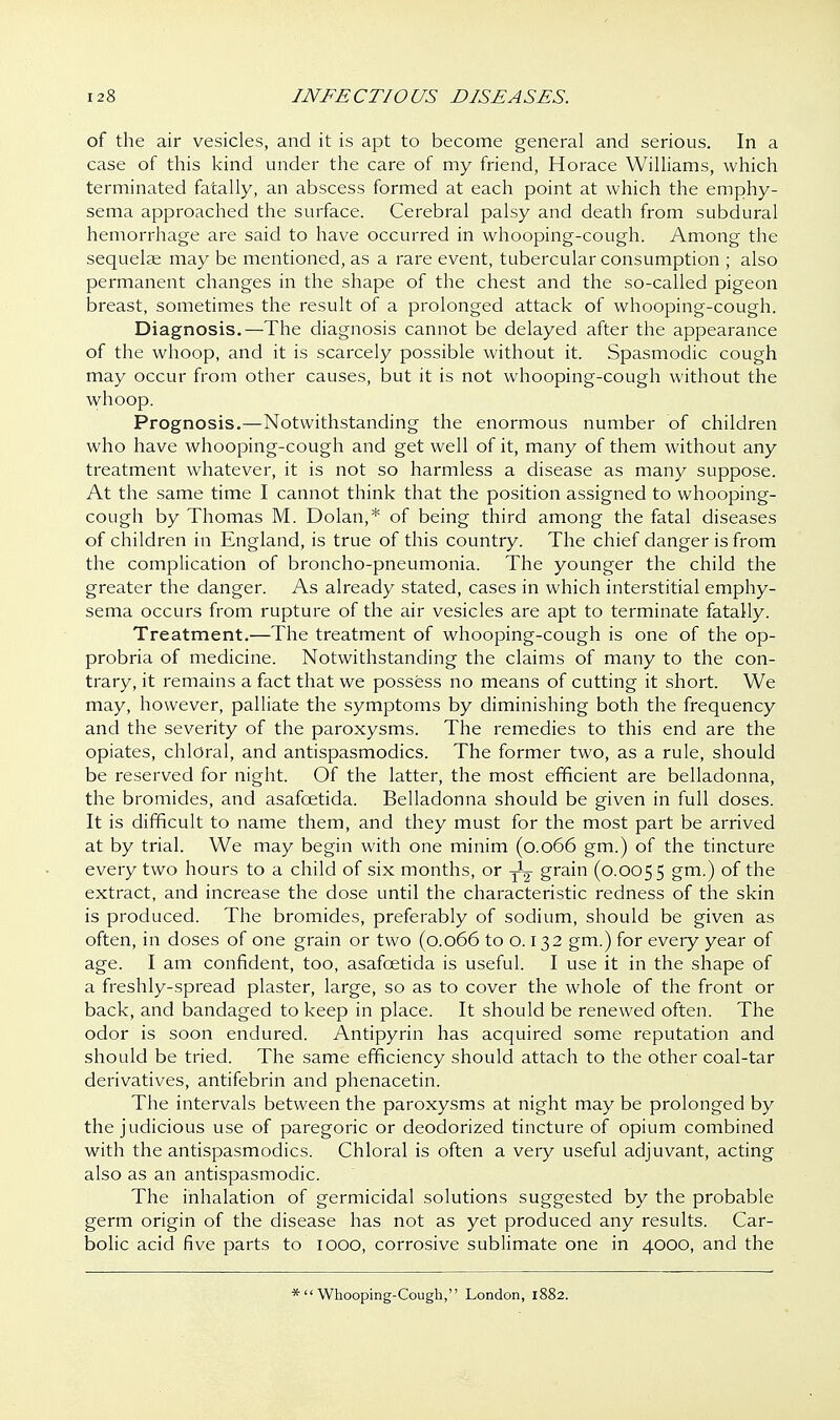 of the air vesicles, and it is apt to become general and serious. In a case of this kind under the care of my friend, Horace Williams, which terminated fatally, an abscess formed at each point at which the emphy- sema approached the surface. Cerebral palsy and death from subdural hemorrhage are said to have occurred in whooping-cough. Among the sequelae may be mentioned, as a rare event, tubercular consumption ; also permanent changes in the shape of the chest and the so-called pigeon breast, sometimes the result of a prolonged attack of whooping-cough. Diagnosis.—The diagnosis cannot be delayed after the appearance of the whoop, and it is scarcely possible without it. Spasmodic cough may occur from other causes, but it is not whooping-cough without the whoop. Prognosis.—Notwithstanding the enormous number of children who have whooping-cough and get well of it, many of them without any treatment whatever, it is not so harmless a disease as many suppose. At the same time I cannot think that the position assigned to whooping- cough by Thomas M. Dolan,* of being third among the fatal diseases of children in England, is true of this country. The chief danger is from the complication of broncho-pneumonia. The younger the child the greater the danger. As already stated, cases in which interstitial emphy- sema occurs from rupture of the air vesicles are apt to terminate fatally. Treatment.—The treatment of whooping-cough is one of the op- probria of medicine. Notwithstanding the claims of many to the con- trary, it remains a fact that we possess no means of cutting it short. We may, however, palliate the symptoms by diminishing both the frequency and the severity of the paroxysms. The remedies to this end are the opiates, chloral, and antispasmodics. The former two, as a rule, should be reserved for night. Of the latter, the most efficient are belladonna, the bromides, and asafcetida. Belladonna should be given in full doses. It is difficult to name them, and they must for the most part be arrived at by trial. We may begin with one minim (0.066 gm.) of the tincture every two hours to a child of six months, or yL grain (0.0055 gm-) of the extract, and increase the dose until the characteristic redness of the skin is produced. The bromides, preferably of sodium, should be given as often, in doses of one grain or two (0.066 to o. 132 gm.) for every year of age. I am confident, too, asafcetida is useful. I use it in the shape of a freshly-spread plaster, large, so as to cover the whole of the front or back, and bandaged to keep in place. It should be renewed often. The odor is soon endured. Antipyrin has acquired some reputation and should be tried. The same efficiency should attach to the other coal-tar derivatives, antifebrin and phenacetin. The intervals between the paroxysms at night may be prolonged by the judicious use of paregoric or deodorized tincture of opium combined with the antispasmodics. Chloral is often a very useful adjuvant, acting also as an antispasmodic. The inhalation of germicidal solutions suggested by the probable germ origin of the disease has not as yet produced any results. Car- bolic acid five parts to 1000, corrosive sublimate one in 4000, and the *  Whooping-Cough, London, 1882.