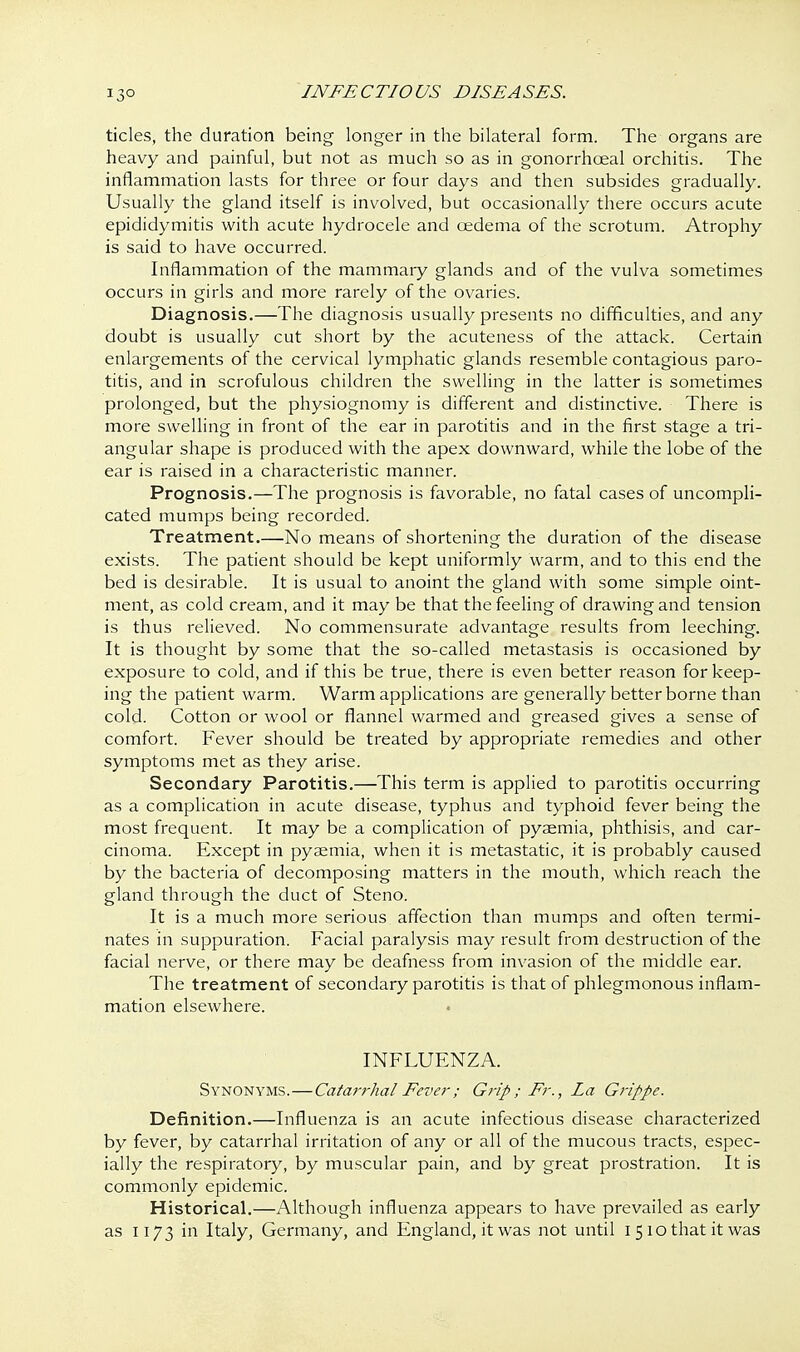 tides, the duration being longer in the bilateral form. The organs are heavy and painful, but not as much so as in gonorrhceal orchitis. The inflammation lasts for three or four days and then subsides gradually. Usually the gland itself is involved, but occasionally there occurs acute epididymitis with acute hydrocele and oedema of the scrotum. Atrophy is said to have occurred. Inflammation of the mammaiy glands and of the vulva sometimes occurs in girls and more rarely of the ovaries. Diagnosis.—The diagnosis usually presents no difficulties, and any doubt is usually cut short by the acuteness of the attack. Certain enlargements of the cervical lymphatic glands resemble contagious paro- titis, and in scrofulous children the swelling in the latter is sometimes prolonged, but the physiognomy is different and distinctive. There is more swelling in front of the ear in parotitis and in the first stage a tri- angular shape is produced with the apex downward, while the lobe of the ear is raised in a characteristic manner. Prognosis.—The prognosis is favorable, no fatal cases of uncompli- cated mumps being recorded. Treatment.—No means of shortening the duration of the disease exists. The patient should be kept uniformly warm, and to this end the bed is desirable. It is usual to anoint the gland with some simple oint- ment, as cold cream, and it may be that the feeling of drawing and tension is thus relieved. No commensurate advantage results from leeching. It is thought by some that the so-called metastasis is occasioned by exposure to cold, and if this be true, there is even better reason for keep- ing the patient warm. Warm applications are generally better borne than cold. Cotton or wool or flannel warmed and greased gives a sense of comfort. Fever should be treated by appropriate remedies and other symptoms met as they arise. Secondary Parotitis.—This term is applied to parotitis occurring as a complication in acute disease, typhus and typhoid fever being the most frequent. It may be a complication of pyaemia, phthisis, and car- cinoma. Except in pyaemia, when it is metastatic, it is probably caused by the bacteria of decomposing matters in the mouth, which reach the gland through the duct of Steno. It is a much more serious affection than mumps and often termi- nates in suppuration. Facial paralysis may result from destruction of the facial nerve, or there may be deafness from invasion of the middle ear. The treatment of secondary parotitis is that of phlegmonous inflam- mation elsewhere. INFLUENZA. Synonyms.—Catarrhal Fever ; G?'ip ; Fr., La Grippe. Definition.—Influenza is an acute infectious disease characterized by fever, by catarrhal irritation of any or all of the mucous tracts, espec- ially the respiratory, by muscular pain, and by great prostration. It is commonly epidemic. Historical.—Although influenza appears to have prevailed as early as 1173 in Italy, Germany, and England, it was not until i 510 that it was