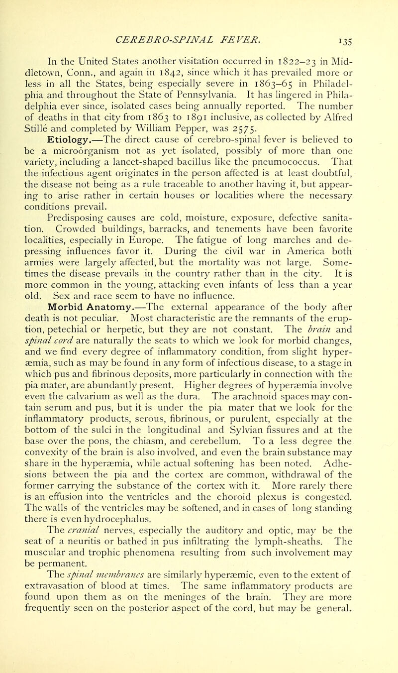 *35 In the United States another visitation occurred in 1822-23 nl Mid- dletown, Conn., and again in 1842, since which it has prevailed more or less in all the States, being especially severe in 1863-65 in Philadel- phia and throughout the State of Pennsylvania. It has lingered in Phila- delphia ever since, isolated cases being annually reported. The number of deaths in that city from 1863 to 1891 inclusive, as collected by Alfred Stille and completed by William Pepper, was 2575. Etiology.—The direct cause of cerebro-spinal fever is believed to be a microorganism not as yet isolated, possibly of more than one variety, including a lancet-shaped bacillus like the pneumococcus. That the infectious agent originates in the person affected is at least doubtful, the disease not being as a rule traceable to another having it, but appear- ing to arise rather in certain houses or localities where the necessary conditions prevail. Predisposing causes are cold, moisture, exposure, defective sanita- tion. Crowded buildings, barracks, and tenements have been favorite localities, especially in Europe. The fatigue of long marches and de- pressing influences favor it. During the civil war in America both armies were largely affected, but the mortality was not large. Some- times the disease prevails in the country rather than in the city. It is more common in the young, attacking even infants of less than a year old. Sex and race seem to have no influence. Morbid Anatomy.—The external appearance of the body after death is not peculiar. Most characteristic are the remnants of the erup- tion, petechial or herpetic, but they are not constant. The brain and spinal cord are naturally the seats to which we look for morbid changes, and we find every degree of inflammatory condition, from slight hyper- aemia, such as may be found in any form of infectious disease, to a stage in which pus and fibrinous deposits, more particularly in connection with the pia mater, are abundantly present. Higher degrees of hyperaemia involve even the calvarium as well as the dura. The arachnoid spaces may con- tain serum and pus, but it is under the pia mater that we look for the inflammatory products, serous, fibrinous, or purulent, especially at the bottom of the sulci in the longitudinal and Sylvian fissures and at the base over the pons, the chiasm, and cerebellum. To a less degree the convexity of the brain is also involved, and even the brain substance may share in the hyperaemia, while actual softening has been noted. Adhe- sions between the pia and the cortex are common, withdrawal of the former carrying the substance of the cortex with it. More rarely there is an effusion into the ventricles and the choroid plexus is congested. The walls of the ventricles may be softened, and in cases of long standing there is even hydrocephalus. The cranial nerves, especially the auditory and optic, may be the seat of a neuritis or bathed in pus infiltrating the lymph-sheaths. The muscular and trophic phenomena resulting from such involvement may be permanent. The spinal membranes are similarly hyperaemic, even to the extent of extravasation of blood at times. The same inflammatory products are found upon them as on the meninges of the brain. They are more frequently seen on the posterior aspect of the cord, but may be general.
