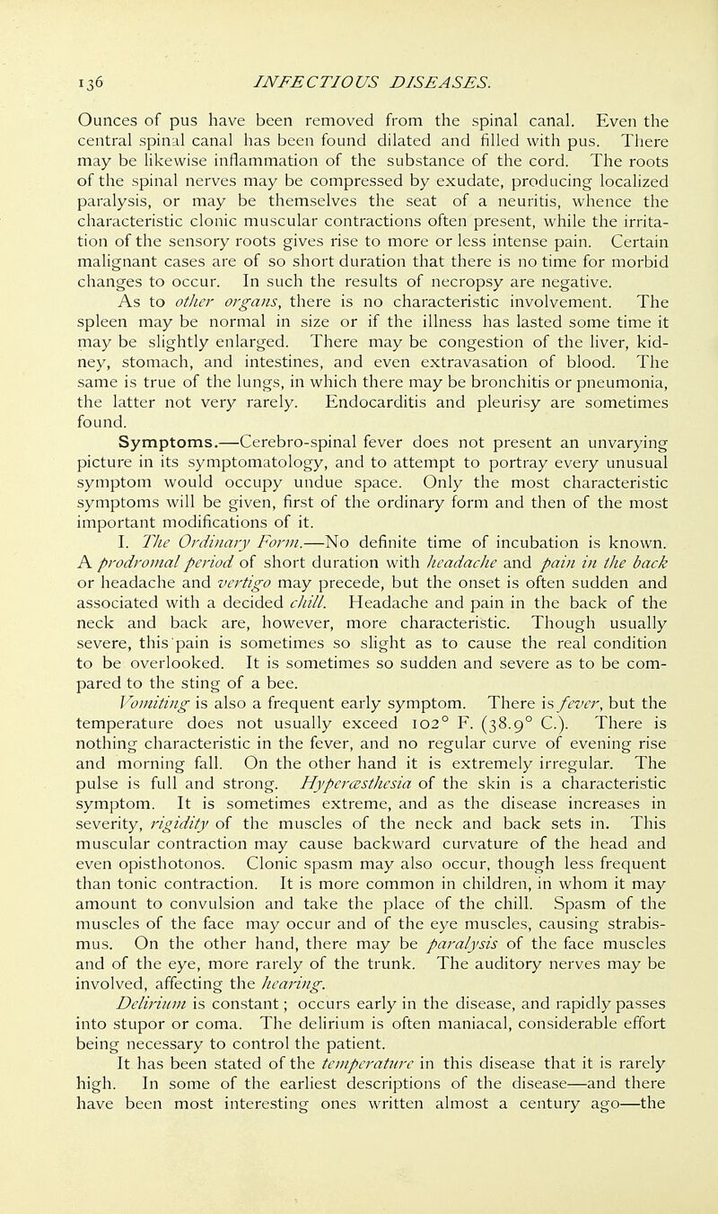 Ounces of pus have been removed from the spinal canal. Even the central spinal canal has been found dilated and filled with pus. There may be likewise inflammation of the substance of the cord. The roots of the spinal nerves may be compressed by exudate, producing localized paralysis, or may be themselves the seat of a neuritis, whence the characteristic clonic muscular contractions often present, while the irrita- tion of the sensory roots gives rise to more or less intense pain. Certain malignant cases are of so short duration that there is no time for morbid changes to occur. In such the results of necropsy are negative. As to other organs, there is no characteristic involvement. The spleen may be normal in size or if the illness has lasted some time it may be slightly enlarged. There may be congestion of the liver, kid- ney, stomach, and intestines, and even extravasation of blood. The same is true of the lungs, in which there may be bronchitis or pneumonia, the latter not very rarely. Endocarditis and pleurisy are sometimes found. Symptoms.—Cerebro-spinal fever does not present an unvarying picture in its symptomatology, and to attempt to portray every unusual symptom would occupy undue space. Only the most characteristic symptoms will be given, first of the ordinary form and then of the most important modifications of it. I. The Ordinary Form.—No definite time of incubation is known. A prodromal period of short duration with headache and pain in the back or headache and vertigo may precede, but the onset is often sudden and associated with a decided chill. Headache and pain in the back of the neck and back are, however, more characteristic. Though usually severe, this pain is sometimes so slight as to cause the real condition to be overlooked. It is sometimes so sudden and severe as to be com- pared to the sting of a bee. Vomiting is also a frequent early symptom. There is fever, but the temperature does not usually exceed 1020 F. (38.90 C). There is nothing characteristic in the fever, and no regular curve of evening rise and morning fall. On the other hand it is extremely irregular. The pulse is full and strong. Hyperesthesia of the skin is a characteristic symptom. It is sometimes extreme, and as the disease increases in severity, rigidity of the muscles of the neck and back sets in. This muscular contraction may cause backward curvature of the head and even opisthotonos. Clonic spasm may also occur, though less frequent than tonic contraction. It is more common in children, in whom it may amount to convulsion and take the place of the chill. Spasm of the muscles of the face may occur and of the eye muscles, causing strabis- mus. On the other hand, there may be paralysis of the face muscles and of the eye, more rarely of the trunk. The auditory nerves may be involved, affecting the hearing. Delirium is constant; occurs early in the disease, and rapidly passes into stupor or coma. The delirium is often maniacal, considerable effort being necessary to control the patient. It has been stated of the temperature in this disease that it is rarely high. In some of the earliest descriptions of the disease—and there have been most interesting ones written almost a century ago—the