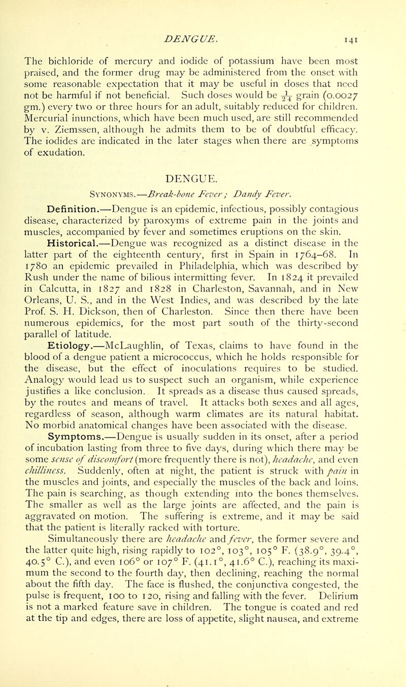 DENGUE. The bichloride of mercury and iodide of potassium have been most praised, and the former drug may be administered from the onset with some reasonable expectation that it may be useful in doses that need not be harmful if not beneficial. Such doses would be ^ grain (0.0027 gm.) every two or three hours for an adult, suitably reduced for children. Mercurial inunctions, which have been much used, are still recommended by v. Ziemssen, although he admits them to be of doubtful efficacy. The iodides are indicated in the later stages when there are symptoms of exudation. DENGUE. Synonyms.—Break-bone Fever; Dandy Fever. Definition.—Dengue is an epidemic, infectious, possibly contagious disease, characterized by paroxyms of extreme pain in the joints and muscles, accompanied by fever and sometimes eruptions on the skin. Historical.—Dengue was recognized as a distinct disease in the latter part of the eighteenth century, first in Spain in 1764—68. In 1780 an epidemic prevailed in Philadelphia, which was described by Rush under the name of bilious intermitting fever. In 1824 it prevailed in Calcutta, in 1827 and 1828 in Charleston, Savannah, and in New Orleans, U. S., and in the West Indies, and was described by the late Prof. S. H. Dickson, then of Charleston. Since then there have been numerous epidemics, for the most part south of the thirty-second parallel of latitude. Etiology.—McLaughlin, of Texas, claims to have found in the blood of a dengue patient a micrococcus, which he holds responsible for the disease, but the effect of inoculations requires to be studied. Analogy would lead us to suspect such an organism, while experience justifies a like conclusion. It spreads as a disease thus caused spreads, by the routes and means of travel. It attacks both sexes and all ages, regardless of season, although warm climates are its natural habitat. No morbid anatomical changes have been associated with the disease. Symptoms.—Dengue is usually sudden in its onset, after a period of incubation lasting from three to five days, during which there may be some sense of discomfort(more frequently there is not), headache, and even chilliness. Suddenly, often at night, the patient is struck with pain in the muscles and joints, and especially the muscles of the back and loins. The pain is searching, as though extending into the bones themselves. The smaller as well as the large joints are affected, and the pain is aggravated on motion. The suffering is extreme, and it may be said that the patient is literally racked with torture. Simultaneously there are headache and fever, the former severe and the latter quite high, rising rapidly to 1020, 1030, 1050 F. (38.90, 39.40, 40.50 C), and even 1060 or 1070 F. (41.1 °, 41.6° C), reaching its maxi- mum the second to the fourth day, then declining, reaching the normal about the fifth day. The face is flushed, the conjunctiva congested, the pulse is frequent, 100 to 1 20, rising and falling with the fever. Delirium is not a marked feature save in children. The tongue is coated and red at the tip and edges, there are loss of appetite, slight nausea, and extreme