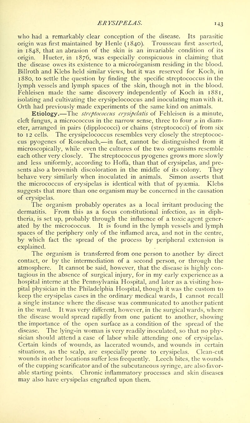 J43 who had a remarkably clear conception of the disease. Its parasitic origin was first maintained by Henle (1840). Trousseau first asserted, in- 1848, that an abrasion of the skin is an invariable condition of its origin. Hueter, in 1876, was especially conspicuous in claiming that the disease owes its existence to a microorganism residing in the blood. Billroth and Klebs held similar views, but it was reserved for Koch, in 1880, to settle the question by finding the specific streptococcus in the lymph vessels and lymph spaces of the skin, though not in the blood. Fehleisen made the same discovery independently of Koch in 1881, isolating and cultivating the erysipelococcus and inoculating man with it. Orth had previously made experiments of the same kind on animals. Etiology.—The streptococcus crysipclatis of Fehleisen is a minute, cleft fungus, a micrococcus in the narrow sense, three to four /1 in diam- eter, arranged in pairs (dipplococci) or chains (streptococci) of from six to 12 cells. The erysipelococcus resembles very closely the streptococ- cus pyogenes of Rosenbach,—in fact, cannot be distinguished from it microscopically, while even the cultures of the two organisms resemble each other very closely. The streptococcus pyogenes grows more slowly and less uniformly, according to Hoffa, than that of erysipelas, and pre- sents also a brownish discoloration in the middle of its colony. They behave very similarly when inoculated in animals. Simon asserts that the micrococcus of erysipelas is identical with that of pyaemia. Klebs suggests that more than one organism may be concerned in the causation of erysipelas. The organism probably operates as a local irritant producing the dermatitis. From this as a focus constitutional infection, as in diph- theria, is set up, probably through the influence of a toxic agent gener- ated by the micrococcus. It is found in the lymph vessels and lymph spaces of the periphery only of the inflamed area, and not in the centre, by which fact the spread of the process by peripheral extension is explained. The organism is transferred from one person to another by direct contact, or by the intermediation of a second person, or through the atmosphere. It cannot be said, however, that the disease is highly con- tagious in the absence of surgical injury, for in my early experience as a hospital interne at the Pennsylvania Hospital, and later as a. visiting hos- pital physician in the Philadelphia Hospital, though it was the custom to keep the erysipelas cases in the ordinary medical wards, I cannot recall a single instance where the disease was communicated to another patient in the ward. It was very different, however, in the surgical wards, where the disease would spread rapidly from one patient to another, showing the importance of the open surface as a condition of the spread of the disease. The lying-in woman is very readily inoculated, so that no phy- sician should attend a case of labor while attending one of erysipelas. Certain kinds of wounds, as lacerated wounds, and wounds in certain situations, as the scalp, are especially prone to erysipelas. Clean-cut wounds in other locations suffer less frequently. Leech bites, the wounds of the cupping scarificator and of the subcutaneous syringe, are also favor- able starting points. Chronic inflammatory processes and skin diseases may also have erysipelas engrafted upon them.