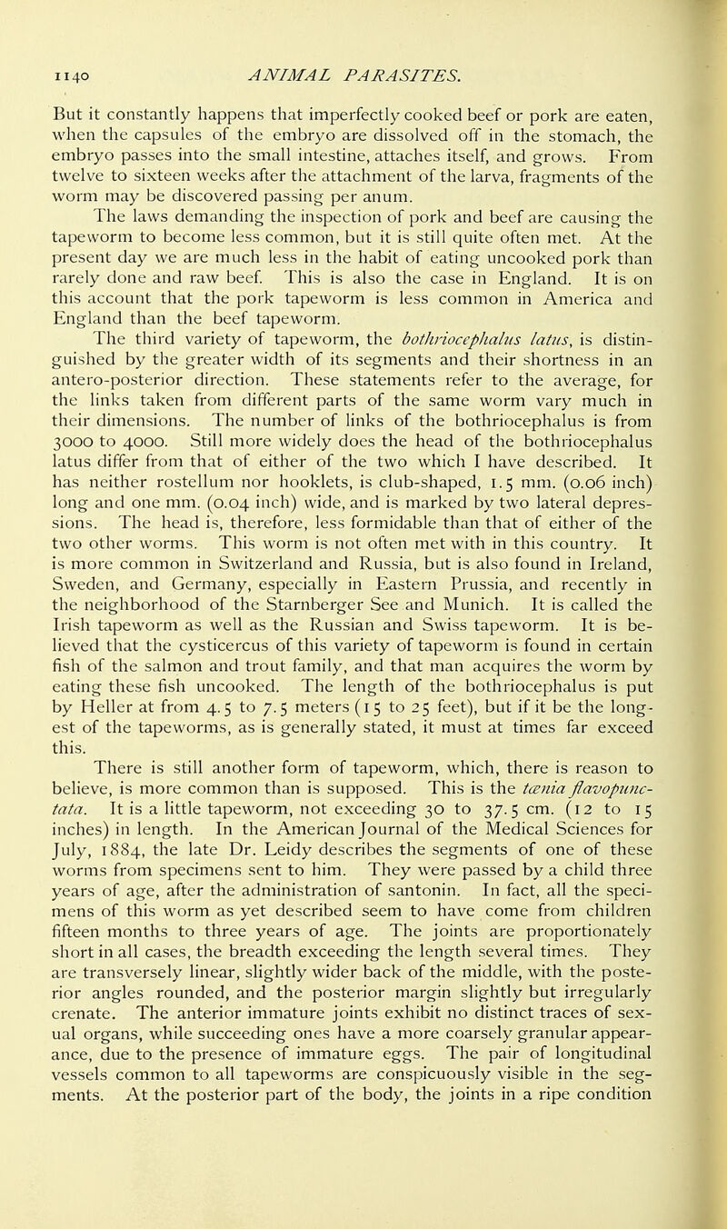 But it constantly happens that imperfectly cooked beef or pork are eaten, when the capsules of the embryo are dissolved off in the stomach, the embryo passes into the small intestine, attaches itself, and grows. From twelve to sixteen weeks after the attachment of the larva, fragments of the worm may be discovered passing per anum. The laws demanding the inspection of pork and beef are causing the tapeworm to become less common, but it is still quite often met. At the present day we are much less in the habit of eating uncooked pork than rarely done and raw beef. This is also the case in England. It is on this account that the pork tapeworm is less common in America and England than the beef tapeworm. The third variety of tapeworm, the bothriocephalus latus, is distin- guished by the greater width of its segments and their shortness in an antero-posterior direction. These statements refer to the average, for the links taken from different parts of the same worm vary much in their dimensions. The number of links of the bothriocephalus is from 3000 to 4000. Still more widely does the head of the bothriocephalus latus differ from that of either of the two which I have described. It has neither rostellum nor hooklets, is club-shaped, 1.5 mm. (0.06 inch) long and one mm. (0.04 inch) wide, and is marked by two lateral depres- sions. The head is, therefore, less formidable than that of either of the two other worms. This worm is not often met with in this country. It is more common in Switzerland and Russia, but is also found in Ireland, Sweden, and Germany, especially in Eastern Prussia, and recently in the neighborhood of the Starnberger See and Munich. It is called the Irish tapeworm as well as the Russian and Swiss tapeworm. It is be- lieved that the cysticercus of this variety of tapeworm is found in certain fish of the salmon and trout family, and that man acquires the worm by eating these fish uncooked. The length of the bothriocephalus is put by Heller at from 4.5 to 7.5 meters (15 to 25 feet), but if it be the long- est of the tapeworms, as is generally stated, it must at times far exceed this. There is still another form of tapeworm, which, there is reason to believe, is more common than is supposed. This is the tcznia flavopunc- tata. It is a little tapeworm, not exceeding 30 to 37.5 cm. (12 to 15 inches) in length. In the American Journal of the Medical Sciences for July, 1884, the late Dr. Leidy describes the segments of one of these worms from specimens sent to him. They were passed by a child three years of age, after the administration of santonin. In fact, all the speci- mens of this worm as yet described seem to have come from children fifteen months to three years of age. The joints are proportionately short in all cases, the breadth exceeding the length several times. They are transversely linear, slightly wider back of the middle, with the poste- rior angles rounded, and the posterior margin slightly but irregularly crenate. The anterior immature joints exhibit no distinct traces of sex- ual organs, while succeeding ones have a more coarsely granular appear- ance, due to the presence of immature eggs. The pair of longitudinal vessels common to all tapeworms are conspicuously visible in the seg- ments. At the posterior part of the body, the joints in a ripe condition