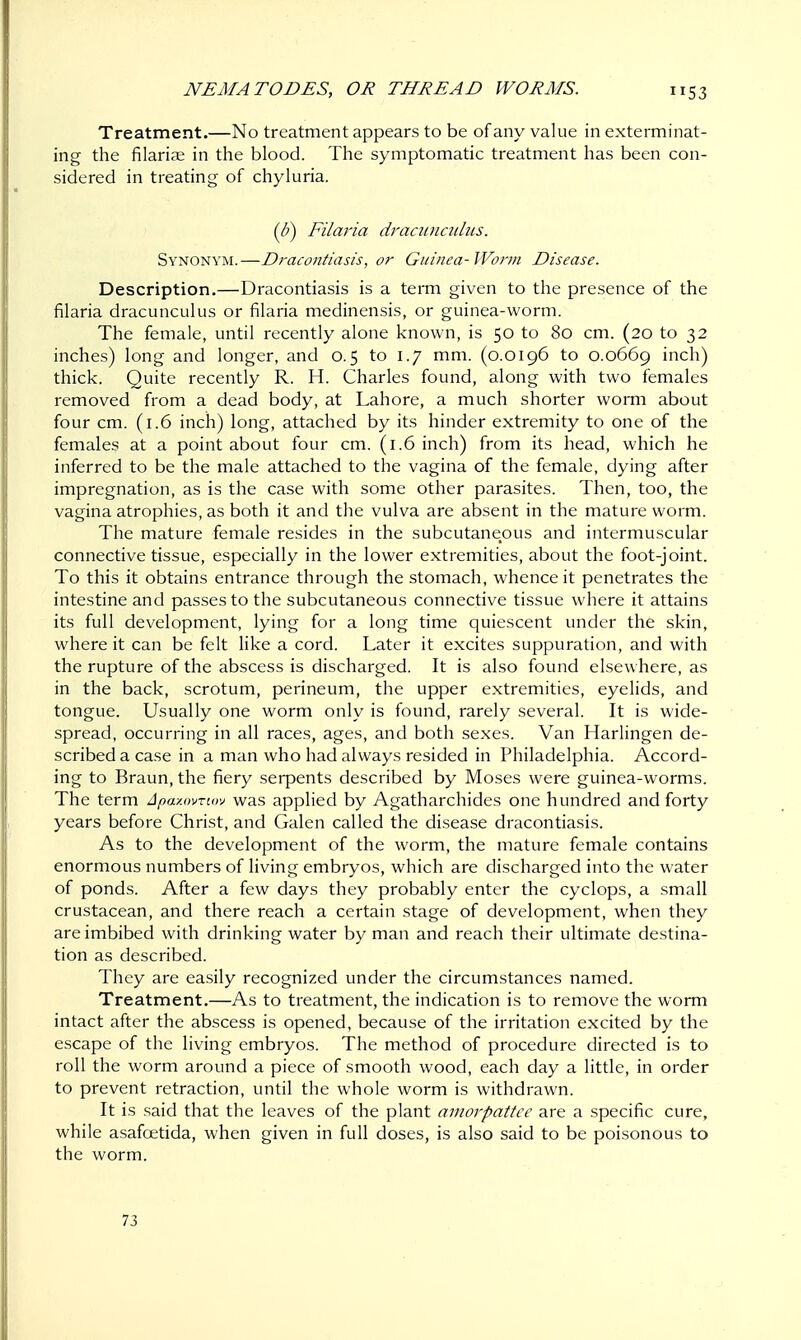 Treatment.—No treatment appears to be of any value in exterminat- ing the filarial in the blood. The symptomatic treatment has been con- sidered in treating of chyluria. (b) Filaria dracunculus. Synonym.—Dracontiasis, or Guinea-Worm Disease. Description.—Dracontiasis is a term given to the presence of the filaria dracunculus or filaria medinensis, or guinea-worm. The female, until recently alone known, is 50 to 80 cm. (20 to 32 inches) long and longer, and 0.5 to 1.7 mm. (0.0196 to 0.0669 inch) thick. Quite recently R. H. Charles found, along with two females removed from a dead body, at Lahore, a much shorter worm about four cm. (1.6 inch) long, attached by its hinder extremity to one of the females at a point about four cm. (1.6 inch) from its head, which he inferred to be the male attached to the vagina of the female, dying after impregnation, as is the case with some other parasites. Then, too, the vagina atrophies, as both it and the vulva are absent in the mature worm. The mature female resides in the subcutaneous and intermuscular connective tissue, especially in the lower extremities, about the foot-joint. To this it obtains entrance through the stomach, whence it penetrates the intestine and passes to the subcutaneous connective tissue where it attains its full development, lying for a long time quiescent under the skin, where it can be felt like a cord. Later it excites suppuration, and with the rupture of the abscess is discharged. It is also found elsewhere, as in the back, scrotum, perineum, the upper extremities, eyelids, and tongue. Usually one worm only is found, rarely several. It is wide- spread, occurring in all races, ages, and both sexes. Van Harlingen de- scribed a case in a man who had always resided in Philadelphia. Accord- ing to Braun, the fiery serpents described by Moses were guinea-worms. The term Apazovnov was applied by Agatharchides one hundred and forty years before Christ, and Galen called the disease dracontiasis. As to the development of the worm, the mature female contains enormous numbers of living embryos, which are discharged into the water of ponds. After a few days they probably enter the cyclops, a small crustacean, and there reach a certain stage of development, when they are imbibed with drinking water by man and reach their ultimate destina- tion as described. They are easily recognized under the circumstances named. Treatment.—As to treatment, the indication is to remove the worm intact after the abscess is opened, because of the irritation excited by the escape of the living embryos. The method of procedure directed is to roll the worm around a piece of smooth wood, each day a little, in order to prevent retraction, until the whole worm is withdrawn. It is said that the leaves of the plant amorpattce are a specific cure, while asafcetida, when given in full doses, is also said to be poisonous to the worm. 73